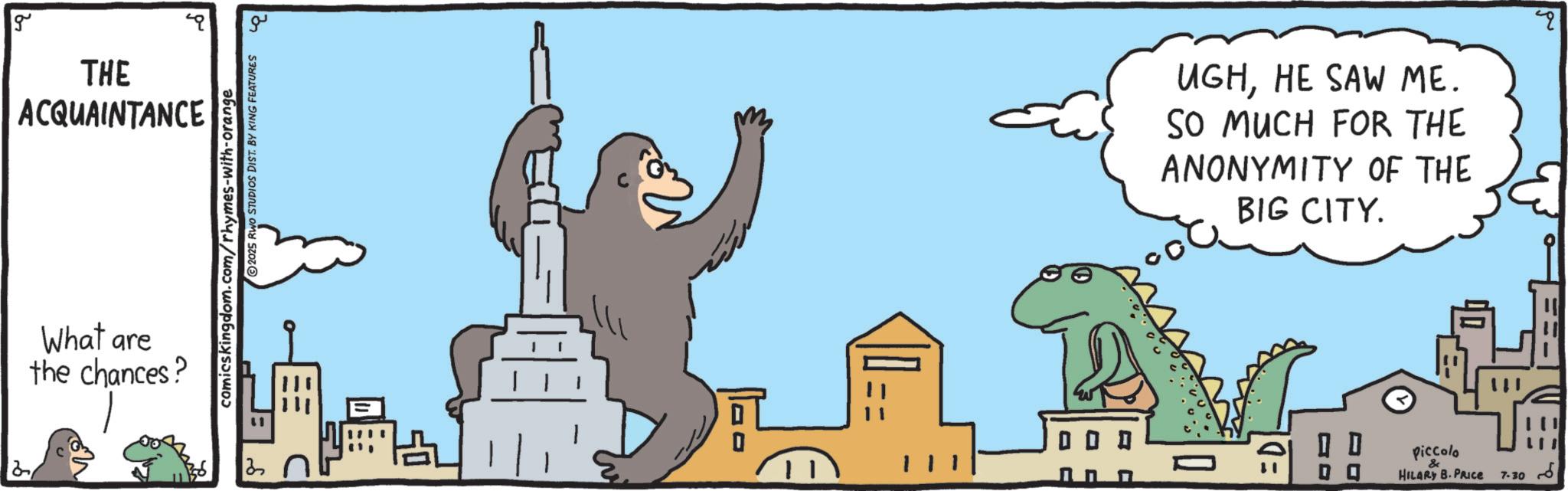 Cityscape OCR: g THE ACQUAINTANCE What are the chances? 2025 RWO STUDIOS DIST. BY KING FEATURES comicskingdom.com/rhymes-with-orange 3 ?? UGHHE SAW ME. SO MUCH FOR THE ANONYMITY OF THE BIG CITY. =D 0 0 Piccolo & HILARY B.PRICE 7-30 g THE ACQUAINTANCE What are the chances ? 2025 RWO STUDIOS DIST . BY KING FEATURES comicskingdom.com/rhymes-with-orange 3 ?? UGHHE SAW ME . SO MUCH FOR THE ANONYMITY OF THE BIG CITY . = D 0 0 Piccolo & HILARY B.PRICE 7-30