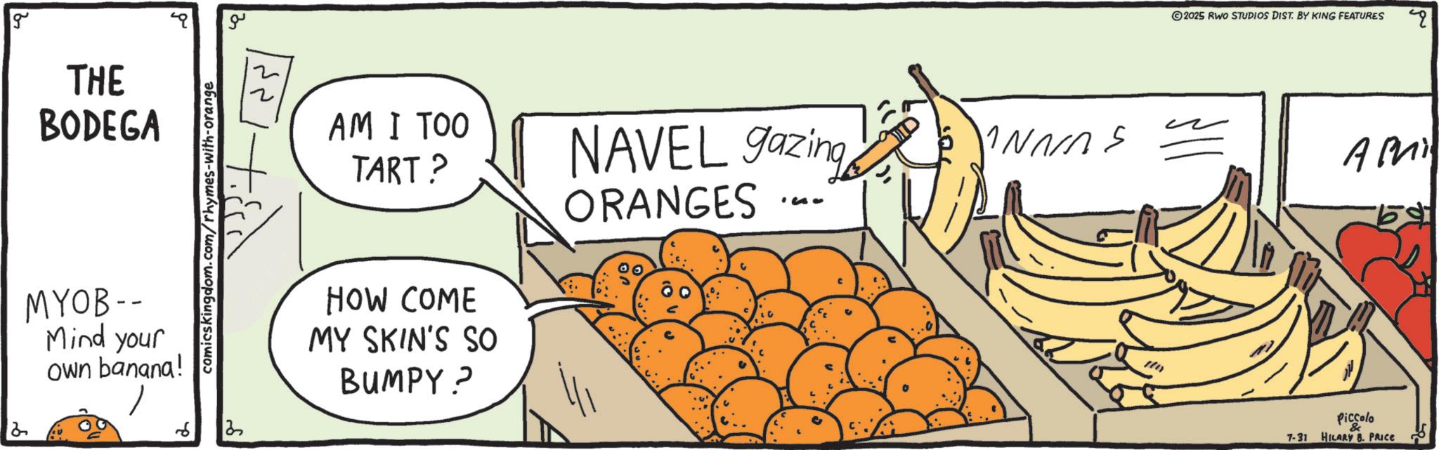 Superfood OCR: g THE BODEGA MYOB -- Mind your own banana! 6 comicskingdom.com/rhymes-with-orange 2 ?? AM I TOO TART? HOW COME MY SKIN'S SO BUMPY? NAVEL gazing ORANGES INNAS '30 2025 RWO STUDIOS DIST. BY KING FEATURES Piccolo Ami 7-31 HILARY B. PRICE 69. g THE BODEGA MYOB -- Mind your own banana ! 6 comicskingdom.com/rhymes-with-orange 2 ?? AM I TOO TART ? HOW COME MY SKIN'S SO BUMPY ? NAVEL gazing ORANGES INNAS '30 2025 RWO STUDIOS DIST . BY KING FEATURES Piccolo Ami 7-31 HILARY B. PRICE 69 .