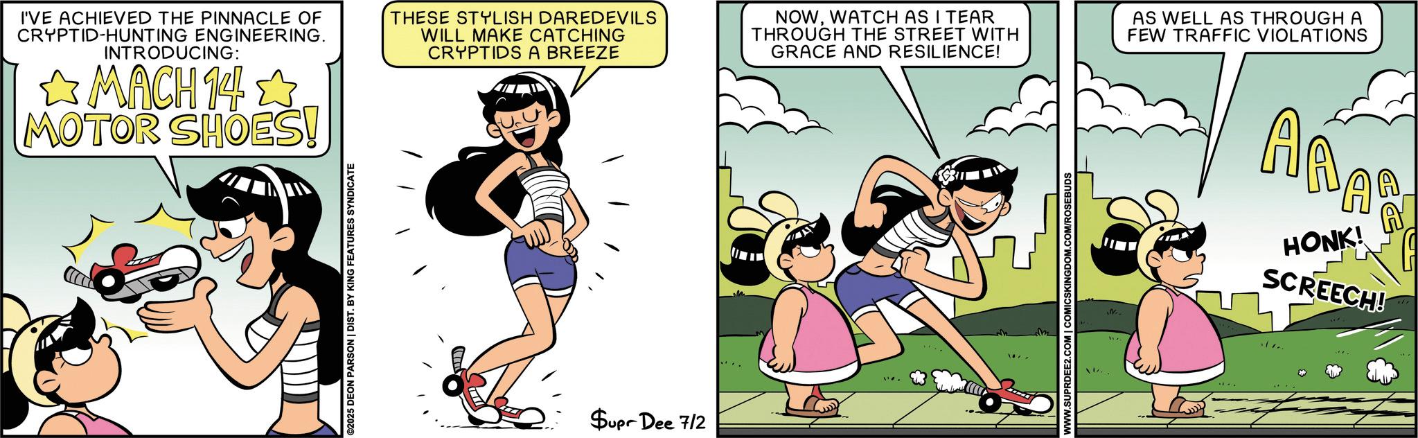 Publication OCR: I'VE ACHIEVED THE PINNACLE OF CRYPTID-HUNTING ENGINEERING. INTRODUCING: MACH 14 MOTOR SHOES! ©2025 DEON PARSON | DIST. BY KING FEATURES SYNDICATE THESE STYLISH DAREDEVILS WILL MAKE CATCHING CRYPTIDS A BREEZE Supr Dee 7/2 NOWWATCH AS I TEAR THROUGH THE STREET WITH GRACE AND RESILIENCE! m WWW.SUPRDEE2.COM | COMICSKINGDOM.COM/ROSEBUDS N AS WELL AS THROUGH A FEW TRAFFIC VIOLATIONS ???? ARAS HONK! SCREECH! I'VE ACHIEVED THE PINNACLE OF CRYPTID - HUNTING ENGINEERING . INTRODUCING : MACH 14 MOTOR SHOES ! © 2025 DEON PARSON | DIST . BY KING FEATURES SYNDICATE THESE STYLISH DAREDEVILS WILL MAKE CATCHING CRYPTIDS A BREEZE Supr Dee 7/2 NOWWATCH AS I TEAR THROUGH THE STREET WITH GRACE AND RESILIENCE ! m WWW.SUPRDEE2.COM | COMICSKINGDOM.COM/ROSEBUDS N AS WELL AS THROUGH A FEW TRAFFIC VIOLATIONS ???? ARAS HONK ! SCREECH !