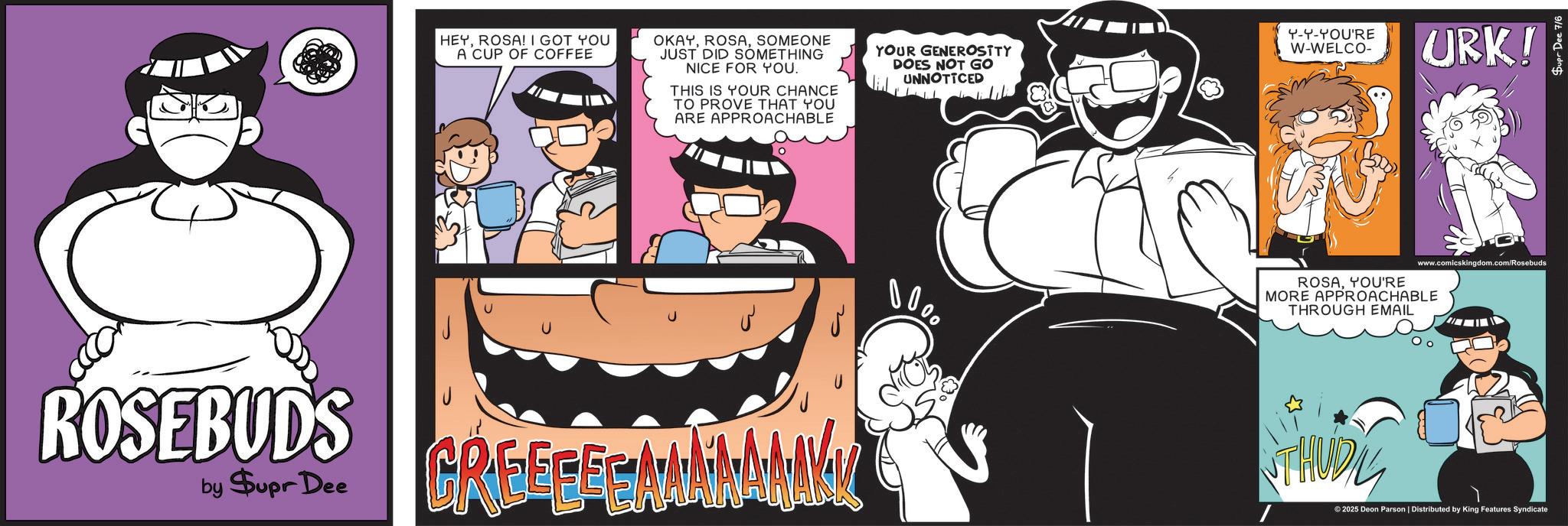 Humour OCR: HEYROSA! I GOT YOU A CUP OF COFFEE OKAYSOMEONE JUST DID SOMETHING NICE FOR YOU. THIS IS YOUR CHANCE TO PROVE THAT YOU ARE APPROACHABLE YOUR GENEROSITY DOES NOT GO UNNOTICED ROSEBUDS by $upr Dee GREEFFEAMANANAKK 0000 Y-Y-YOU'RE W-WELCO- URK! www.comicskingdom.com/Rosebuds ROSAYOU'RE MORE APPROACHABLE THROUGH EMAIL H THUDIL ©2025 Deon Parson | Distributed by King Features Syndicate HEYROSA ! I GOT YOU A CUP OF COFFEE OKAYSOMEONE JUST DID SOMETHING NICE FOR YOU . THIS IS YOUR CHANCE TO PROVE THAT YOU ARE APPROACHABLE YOUR GENEROSITY DOES NOT GO UNNOTICED ROSEBUDS by $ upr Dee GREEFFEAMANANAKK 0000 Y - Y - YOU'RE W - WELCO- URK ! www.comicskingdom.com/Rosebuds ROSAYOU'RE MORE APPROACHABLE THROUGH EMAIL H THUDIL © 2025 Deon Parson | Distributed by King Features Syndicate