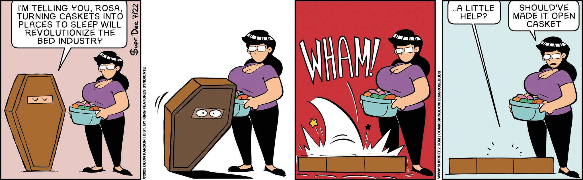 Fictional character OCR: I'M TELLING YOUTURNING CASKETS INTO PLACES TO SLEEP WILL REVOLUTIONIZE THE BED INDUSTRY B ©2025 DEON PARSON | DIST. BY KING FEATURES SYNDICATE Supr Dee 7/22 WHAM! WWW.SUPRDEE2.COM | COMICSKINGDOM.COM/ROSEBUDS ..A LITTLE HELP? SHOULD'VE MADE IT OPEN CASKET I'M TELLING YOUTURNING CASKETS INTO PLACES TO SLEEP WILL REVOLUTIONIZE THE BED INDUSTRY B © 2025 DEON PARSON | DIST . BY KING FEATURES SYNDICATE Supr Dee 7/22 WHAM ! WWW.SUPRDEE2.COM | COMICSKINGDOM.COM/ROSEBUDS ..A LITTLE HELP ? SHOULD'VE MADE IT OPEN CASKET