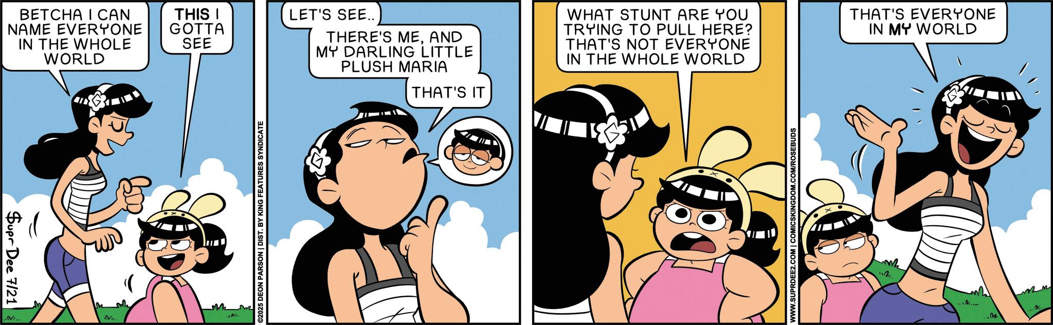Fiction OCR: BETCHA I CAN NAME EVERYONE IN THE WHOLE WORLD THIS I GOTTA SEE Supr Dee 7/21 ..NI.. M V... ©2025 DEON PARSON | DIST. BY KING FEATURES SYNDICATE LET'S SEE.. THERE'S MEAND MY DARLING LITTLE PLUSH MARIA THAT'S IT WHAT STUNT ARE YOU TRYING TO PULL HERE? THAT'S NOT EVERYONE IN THE WHOLE WORLD THAT'S EVERYONE IN MY WORLD WWW.SUPRDEE2.COM | COMICSKINGDOM.COM/ROSEBUDS ¦? ...m2 N BETCHA I CAN NAME EVERYONE IN THE WHOLE WORLD THIS I GOTTA SEE Supr Dee 7/21 ..NI .. M V ... © 2025 DEON PARSON | DIST . BY KING FEATURES SYNDICATE LET'S SEE .. THERE'S MEAND MY DARLING LITTLE PLUSH MARIA THAT'S IT WHAT STUNT ARE YOU TRYING TO PULL HERE ? THAT'S NOT EVERYONE IN THE WHOLE WORLD THAT'S EVERYONE IN MY WORLD WWW.SUPRDEE2.COM | COMICSKINGDOM.COM/ROSEBUDS ¦ ? ... m2 N