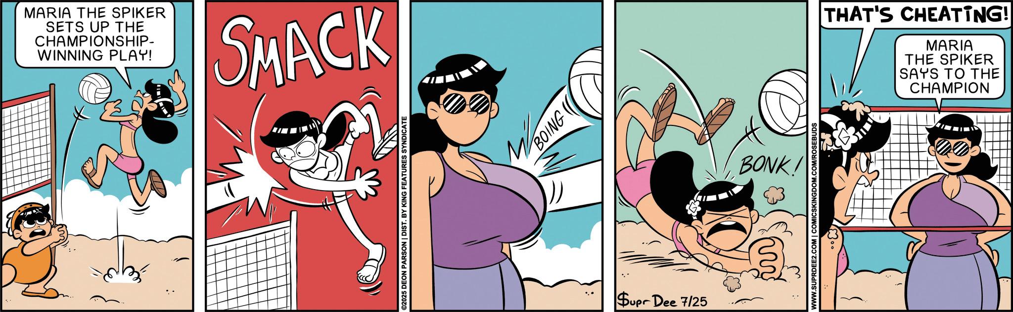 Publication OCR: MARIA THE SPIKER SETS UP THE CHAMPIONSHIP- WINNING PLAY! SMACK ©2025 DEON PARSON | DIST. BY KING FEATURES SYNDICATE BOING Supr Dee 7/25 BONK! WWW.SUPRDEE2.COM | COMICSKINGDOM.COM/ROSEBUDS THAT'S CHEATING! MARIA THE SPIKER SAYS TO THE CHAMPION MARIA THE SPIKER SETS UP THE CHAMPIONSHIP- WINNING PLAY ! SMACK © 2025 DEON PARSON | DIST . BY KING FEATURES SYNDICATE BOING Supr Dee 7/25 BONK ! WWW.SUPRDEE2.COM | COMICSKINGDOM.COM/ROSEBUDS THAT'S CHEATING ! MARIA THE SPIKER SAYS TO THE CHAMPION