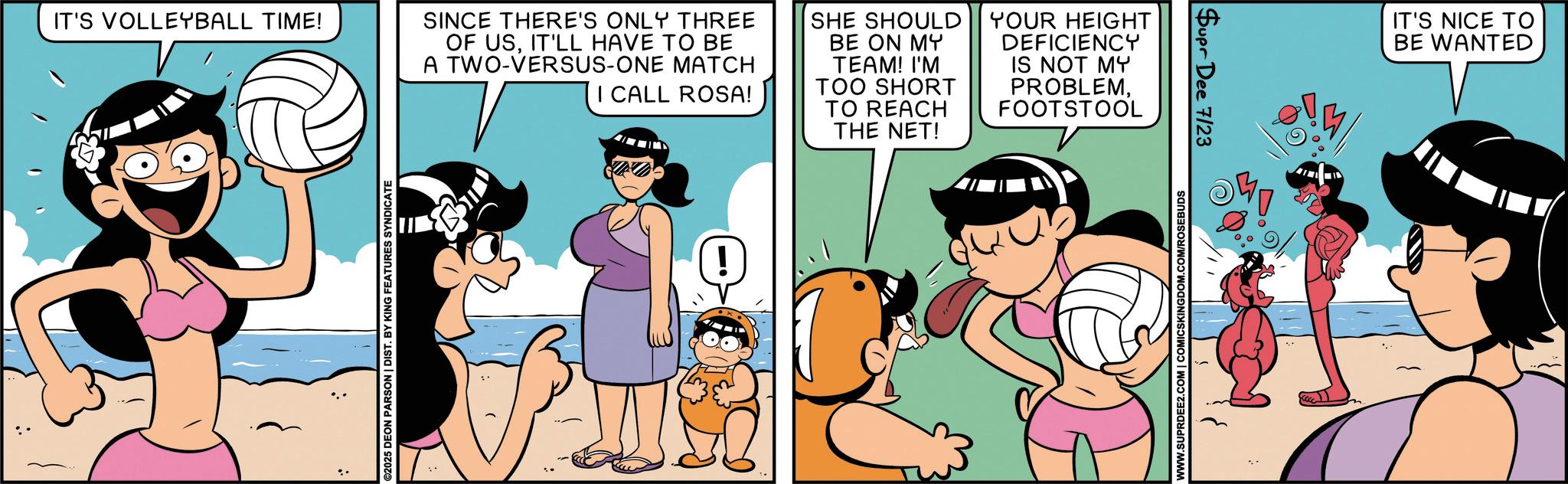 Child OCR: IT'S VOLLEYBALL TIME! ©2025 DEON PARSON | DIST. BY KING FEATURES SYNDICATE SINCE THERE'S ONLY THREE OF USIT'LL HAVE TO BE A TWO-VERSUS-ONE MATCH I CALL ROSA! SHE SHOULD BE ON MY TEAM! I'M TOO SHORT TO REACH THE NET! YOUR HEIGHT DEFICIENCY IS NOT MY PROBLEMFOOTSTOOL ! WWW.SUPRDEE2.COM | COMICSKINGDOM.COM/ROSEBUDS Supr Dee 7/23 IT'S NICE TO BE WANTED IT'S VOLLEYBALL TIME ! © 2025 DEON PARSON | DIST . BY KING FEATURES SYNDICATE SINCE THERE'S ONLY THREE OF USIT'LL HAVE TO BE A TWO - VERSUS - ONE MATCH I CALL ROSA ! SHE SHOULD BE ON MY TEAM ! I'M TOO SHORT TO REACH THE NET ! YOUR HEIGHT DEFICIENCY IS NOT MY PROBLEMFOOTSTOOL ! WWW.SUPRDEE2.COM | COMICSKINGDOM.COM/ROSEBUDS Supr Dee 7/23 IT'S NICE TO BE WANTED