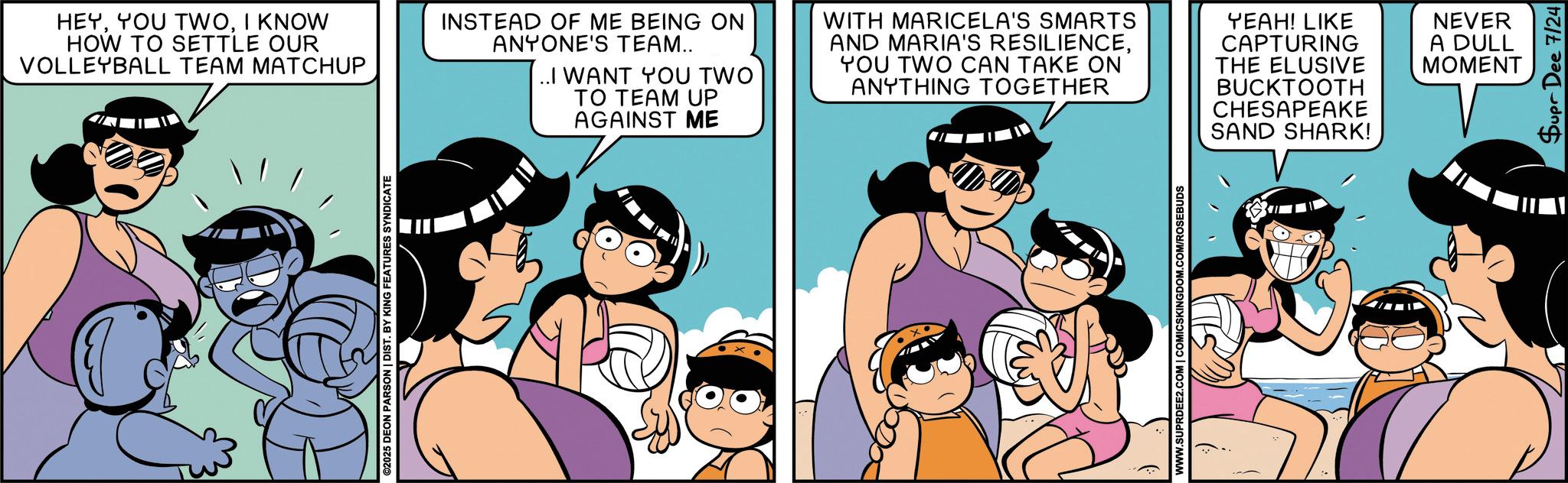 Comic book OCR: ©2025 DEON PARSON | DIST. BY KING FEATURES SYNDICATE HEYI KNOW HOW TO SETTLE OUR VOLLEYBALL TEAM MATCHUP INSTEAD OF ME BEING ON ANYONE'S TEAM.. ..I WANT YOU TWO TO TEAM UP AGAINST ME WITH MARICELA'S SMARTS AND MARIA'S RESILIENCEYOU TWO CAN TAKE ON ANYTHING TOGETHER YEAH! LIKE CAPTURING THE ELUSIVE BUCKTOOTH CHESAPEAKE SAND SHARK! NEVER A DULL MOMENT WWW.SUPRDEE2.COM | COMICSKINGDOM.COM/ROSEBUDS Supr Dee 7/24 © 2025 DEON PARSON | DIST . BY KING FEATURES SYNDICATE HEYYOU TWOI KNOW HOW TO SETTLE OUR VOLLEYBALL TEAM MATCHUP INSTEAD OF ME BEING ON ANYONE'S TEAM .. ..I WANT YOU TWO TO TEAM UP AGAINST ME WITH MARICELA'S SMARTS AND MARIA'S RESILIENCEYOU TWO CAN TAKE ON ANYTHING TOGETHER YEAH ! LIKE CAPTURING THE ELUSIVE BUCKTOOTH CHESAPEAKE SAND SHARK ! NEVER A DULL MOMENT WWW.SUPRDEE2.COM | COMICSKINGDOM.COM/ROSEBUDS Supr Dee 7/24