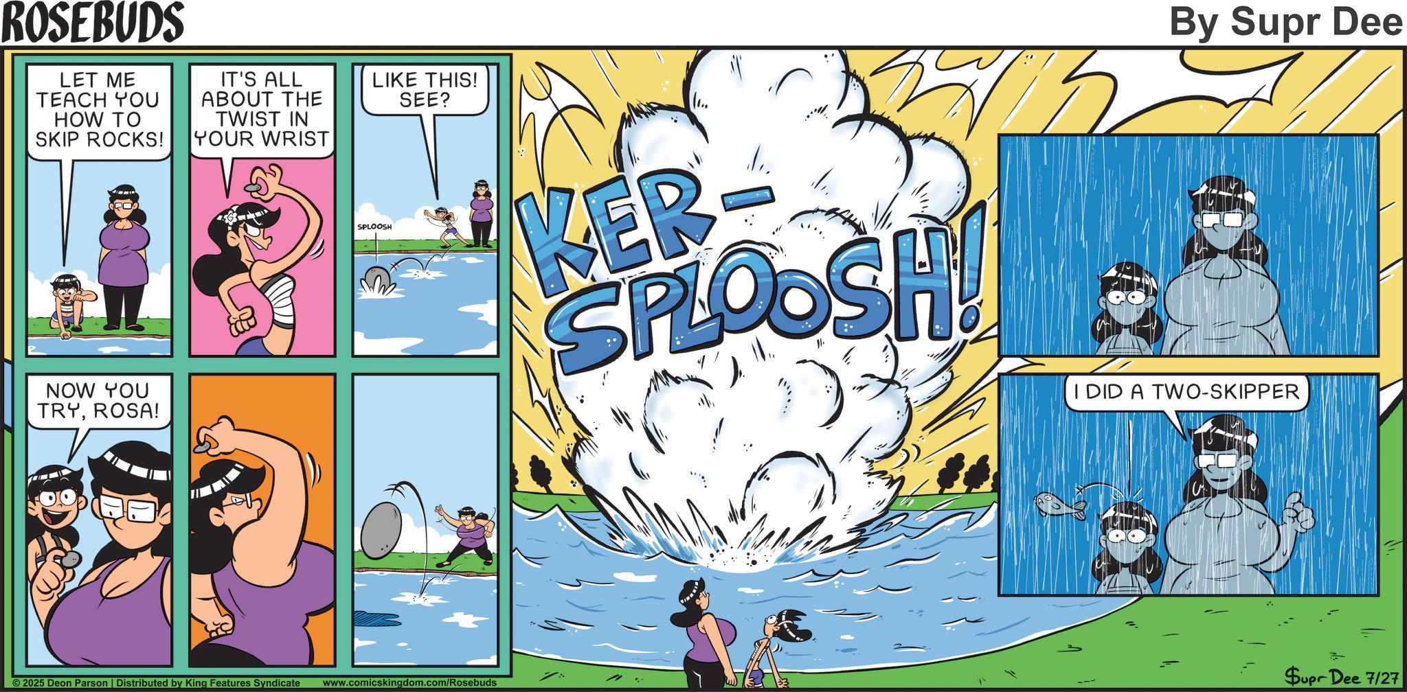 Publication OCR: ROSEBUDS LET ME TEACH YOU HOW TO SKIP ROCKS! IT'S ALL ABOUT THE TWIST IN YOUR WRIST LIKE THIS! SEE? NOW YOU TRYROSA! By Supr Dee SPLOOSH KER SPLOOSH I DID A TWO-SKIPPER ©2025 Deon Parson | Distributed by King Features Syndicate www.comicskingdom.com/Rosebuds Supr Dee 7/27 ROSEBUDS LET ME TEACH YOU HOW TO SKIP ROCKS ! IT'S ALL ABOUT THE TWIST IN YOUR WRIST LIKE THIS ! SEE ? NOW YOU TRYROSA ! By Supr Dee SPLOOSH KER SPLOOSH I DID A TWO - SKIPPER © 2025 Deon Parson | Distributed by King Features Syndicate www.comicskingdom.com/Rosebuds Supr Dee 7/27