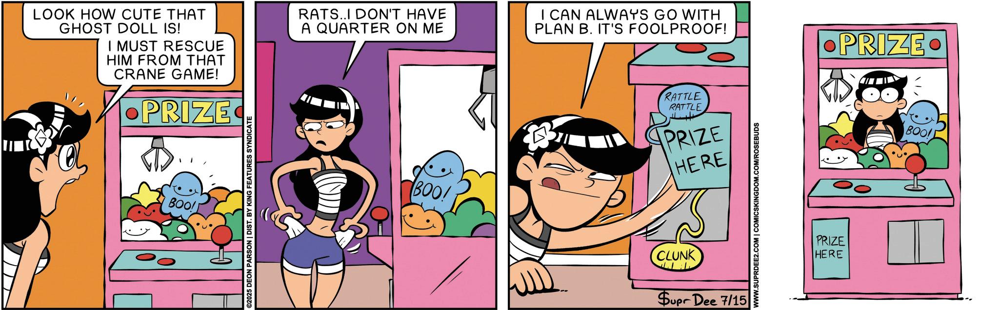 Happiness OCR: LOOK HOW CUTE THAT GHOST DOLL IS! I MUST RESCUE HIM FROM THAT CRANE GAME! •PRIZE BOO! ©2025 DEON PARSON | DIST. BY KING FEATURES SYNDICATE RATS..I DON'T HAVE A QUARTER ON ME I CAN ALWAYS GO WITH PLAN B. IT'S FOOLPROOF! RATTLE RATTLE PRIZE HERE BOO! CLUNK ?? Supr Dee 7/15 WWW.SUPRDEE2.COM | COMICSKINGDOM.COM/ROSEBUDS PRIZE HERE •PRIZE. BOO LOOK HOW CUTE THAT GHOST DOLL IS ! I MUST RESCUE HIM FROM THAT CRANE GAME ! • PRIZE BOO ! © 2025 DEON PARSON | DIST . BY KING FEATURES SYNDICATE RATS..I DON'T HAVE A QUARTER ON ME I CAN ALWAYS GO WITH PLAN B. IT'S FOOLPROOF ! RATTLE RATTLE PRIZE HERE BOO ! CLUNK ?? Supr Dee 7/15 WWW.SUPRDEE2.COM | COMICSKINGDOM.COM/ROSEBUDS PRIZE HERE • PRIZE . BOO