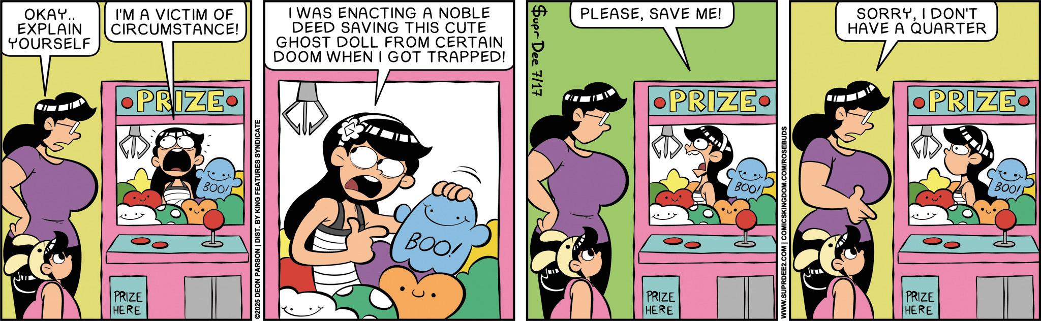 Comics OCR: OKAY.. EXPLAIN YOURSELF I'M A VICTIM OF CIRCUMSTANCE! PRIZE I WAS ENACTING A NOBLE DEED SAVING THIS CUTE GHOST DOLL FROM CERTAIN DOOM WHEN I GOT TRAPPED! PRIZE HERE BOO! ©2025 DEON PARSON | DIST. BY KING FEATURES SYNDICATE Supr Dee 7/17 PLEASESAVE ME! SORRYI DON'T HAVE A QUARTER •PRIZE. BOO! PRIZE HERE BOO! WWW.SUPRDEE2.COM | COMICSKINGDOM.COM/ROSEBUDS •PRIZE. PRIZE HERE BOO! OKAY .. EXPLAIN YOURSELF I'M A VICTIM OF CIRCUMSTANCE ! PRIZE I WAS ENACTING A NOBLE DEED SAVING THIS CUTE GHOST DOLL FROM CERTAIN DOOM WHEN I GOT TRAPPED ! PRIZE HERE BOO ! © 2025 DEON PARSON | DIST . BY KING FEATURES SYNDICATE Supr Dee 7/17 PLEASESAVE ME ! SORRYI DON'T HAVE A QUARTER • PRIZE . BOO ! PRIZE HERE BOO ! WWW.SUPRDEE2.COM | COMICSKINGDOM.COM/ROSEBUDS • PRIZE . PRIZE HERE BOO !
