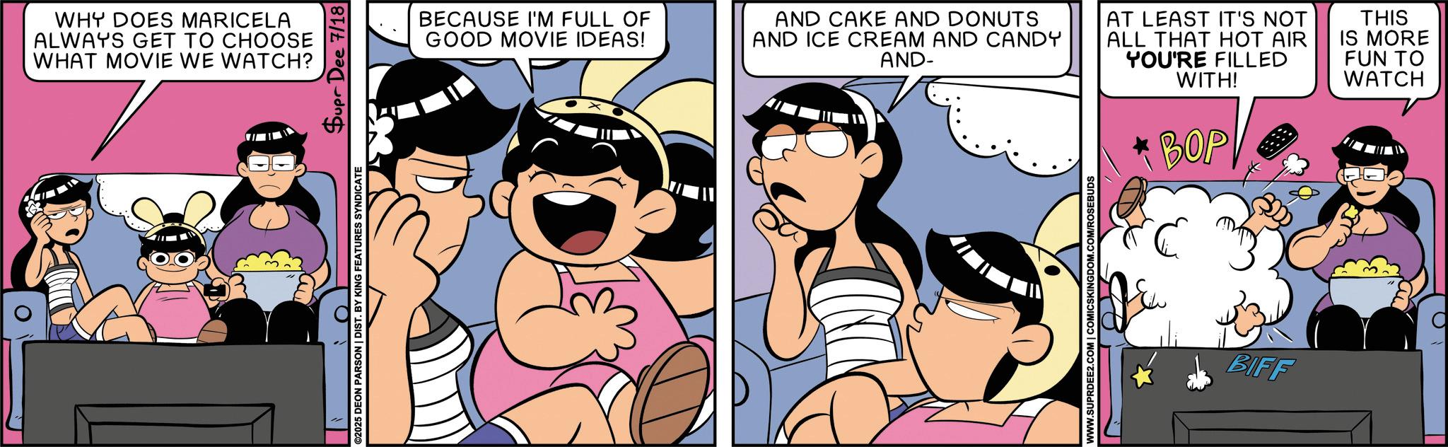 Fictional character OCR: WHY DOES MARICELA ALWAYS GET TO CHOOSE WHAT MOVIE WE WATCH? ©2025 DEON PARSON | DIST. BY KING FEATURES SYNDICATE Supr Dee 7/18 BECAUSE I'M FULL OF GOOD MOVIE IDEAS! AND CAKE AND DONUTS AND ICE CREAM AND CANDY AND- AT LEAST IT'S NOT ALL THAT HOT AIR YOU'RE FILLED WITH! BOP THIS IS MORE FUN TO WATCH WWW.SUPRDEE2.COM | COMICSKINGDOM.COM/ROSEBUDS BIFF WHY DOES MARICELA ALWAYS GET TO CHOOSE WHAT MOVIE WE WATCH ? © 2025 DEON PARSON | DIST . BY KING FEATURES SYNDICATE Supr Dee 7/18 BECAUSE I'M FULL OF GOOD MOVIE IDEAS ! AND CAKE AND DONUTS AND ICE CREAM AND CANDY AND- AT LEAST IT'S NOT ALL THAT HOT AIR YOU'RE FILLED WITH ! BOP THIS IS MORE FUN TO WATCH WWW.SUPRDEE2.COM | COMICSKINGDOM.COM/ROSEBUDS BIFF