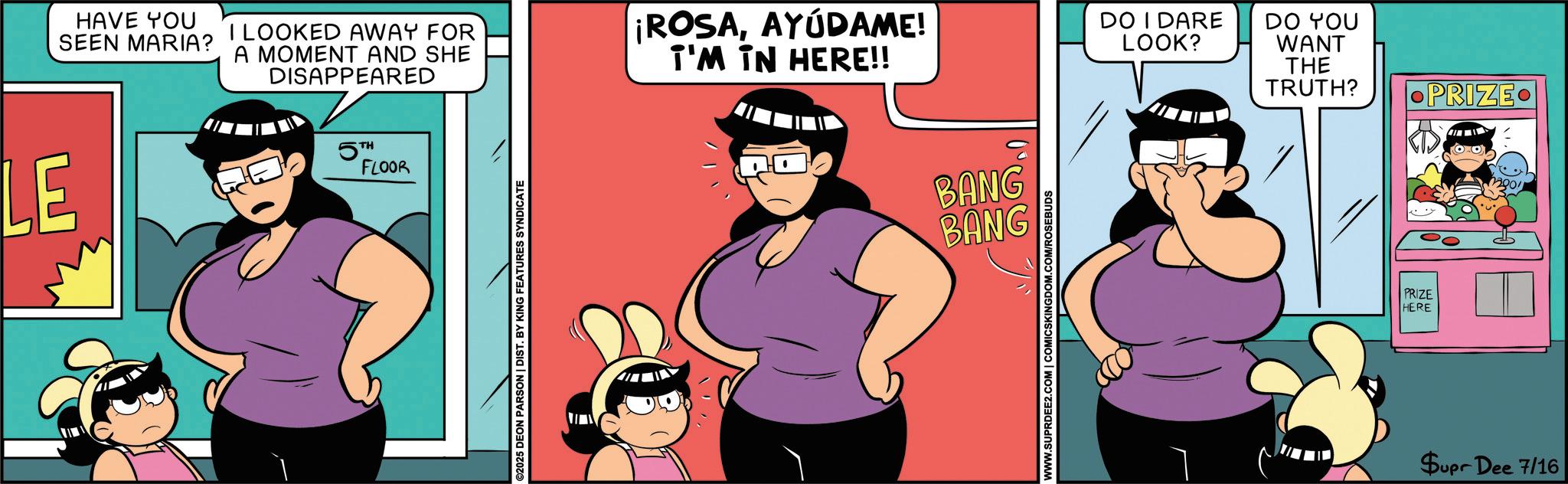 Graphics OCR: LE HAVE YOU SEEN MARIA? I LOOKED AWAY FOR A MOMENT AND SHE DISAPPEARED 5TH FLOOR ©2025 DEON PARSON | DIST. BY KING FEATURES SYNDICATE ¡ROSAAYÚDAME! I'M IN HERE!! DO I DARE LOOK? DO YOU WANT THE TRUTH? BANG BANG WWW.SUPRDEE2.COM | COMICSKINGDOM.COM/ROSEBUDS PRIZE HERE PRIZE Supr Dee 7/16 LE HAVE YOU SEEN MARIA ? I LOOKED AWAY FOR A MOMENT AND SHE DISAPPEARED 5TH FLOOR © 2025 DEON PARSON | DIST . BY KING FEATURES SYNDICATE ¡ ROSAAYÚDAME ! I'M IN HERE !! DO I DARE LOOK ? DO YOU WANT THE TRUTH ? BANG BANG WWW.SUPRDEE2.COM | COMICSKINGDOM.COM/ROSEBUDS PRIZE HERE PRIZE Supr Dee 7/16