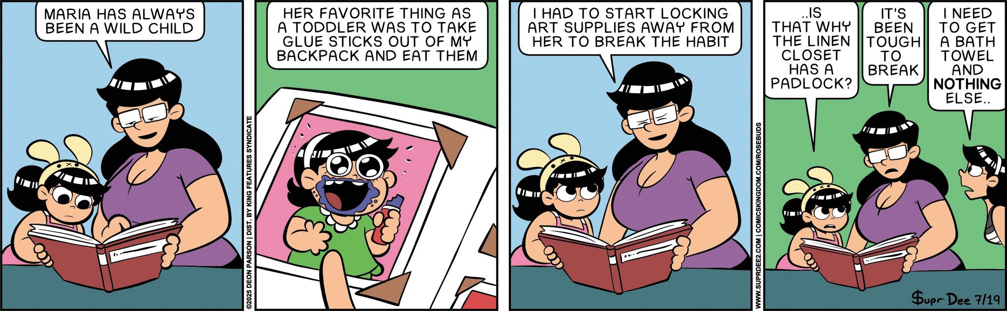 Comic book OCR: MARIA HAS ALWAYS BEEN A WILD CHILD ©2025 DEON PARSON | DIST. BY KING FEATURES SYNDICATE HER FAVORITE THING AS A TODDLER WAS TO TAKE GLUE STICKS OUT OF MY BACKPACK AND EAT THEM I HAD TO START LOCKING ART SUPPLIES AWAY FROM HER TO BREAK THE HABIT ..IS THAT WHY THE LINEN CLOSET HAS A PADLOCK? WWW.SUPRDEE2.COM | COMICSKINGDOM.COM/ROSEBUDS IT'S I NEED BEEN TOUGH TO GET A BATH ?? TOWEL BREAK AND NOTHING ELSE.. Supr Dee 7/19 MARIA HAS ALWAYS BEEN A WILD CHILD © 2025 DEON PARSON | DIST . BY KING FEATURES SYNDICATE HER FAVORITE THING AS A TODDLER WAS TO TAKE GLUE STICKS OUT OF MY BACKPACK AND EAT THEM I HAD TO START LOCKING ART SUPPLIES AWAY FROM HER TO BREAK THE HABIT ..IS THAT WHY THE LINEN CLOSET HAS A PADLOCK ? WWW.SUPRDEE2.COM | COMICSKINGDOM.COM/ROSEBUDS IT'S I NEED BEEN TOUGH TO GET A BATH ?? TOWEL BREAK AND NOTHING ELSE .. Supr Dee 7/19