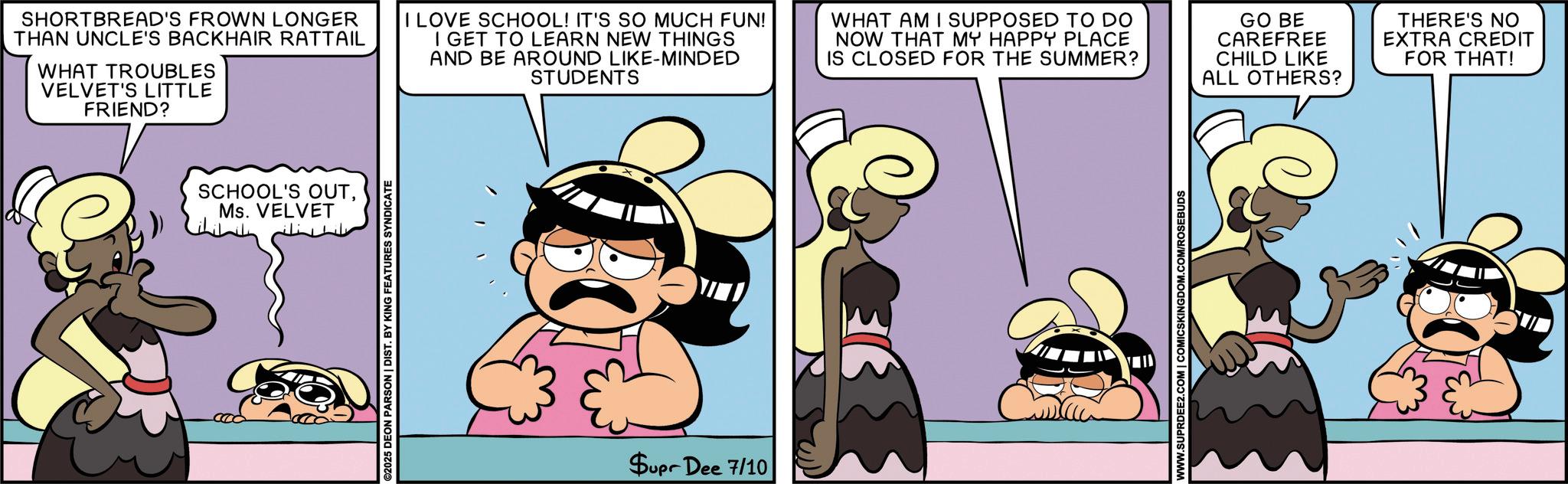 Graphics OCR: SCHOOL'S OUTMs. VELVET SHORTBREAD'S FROWN LONGER THAN UNCLE'S BACKHAIR RATTAIL WHAT TROUBLES VELVET'S LITTLE FRIEND? I LOVE SCHOOL! IT'S SO MUCH FUN! I GET TO LEARN NEW THINGS AND BE AROUND LIKE-MINDED STUDENTS WHAT AM I SUPPOSED TO DO NOW THAT MY HAPPY PLACE IS CLOSED FOR THE SUMMER? GO BE CAREFREE CHILD LIKE ALL OTHERS? THERE'S NO EXTRA CREDIT FOR THAT! ©2025 DEON PARSON | DIST. BY KING FEATURES SYNDICATE Supr Dee 7/10 WWW.SUPRDEE2.COM | COMICSKINGDOM.COM/ROSEBUDS SCHOOL'S OUTMs. VELVET SHORTBREAD'S FROWN LONGER THAN UNCLE'S BACKHAIR RATTAIL WHAT TROUBLES VELVET'S LITTLE FRIEND ? I LOVE SCHOOL ! IT'S SO MUCH FUN ! I GET TO LEARN NEW THINGS AND BE AROUND LIKE - MINDED STUDENTS WHAT AM I SUPPOSED TO DO NOW THAT MY HAPPY PLACE IS CLOSED FOR THE SUMMER ? GO BE CAREFREE CHILD LIKE ALL OTHERS ? THERE'S NO EXTRA CREDIT FOR THAT ! © 2025 DEON PARSON | DIST . BY KING FEATURES SYNDICATE Supr Dee 7/10 WWW.SUPRDEE2.COM | COMICSKINGDOM.COM/ROSEBUDS