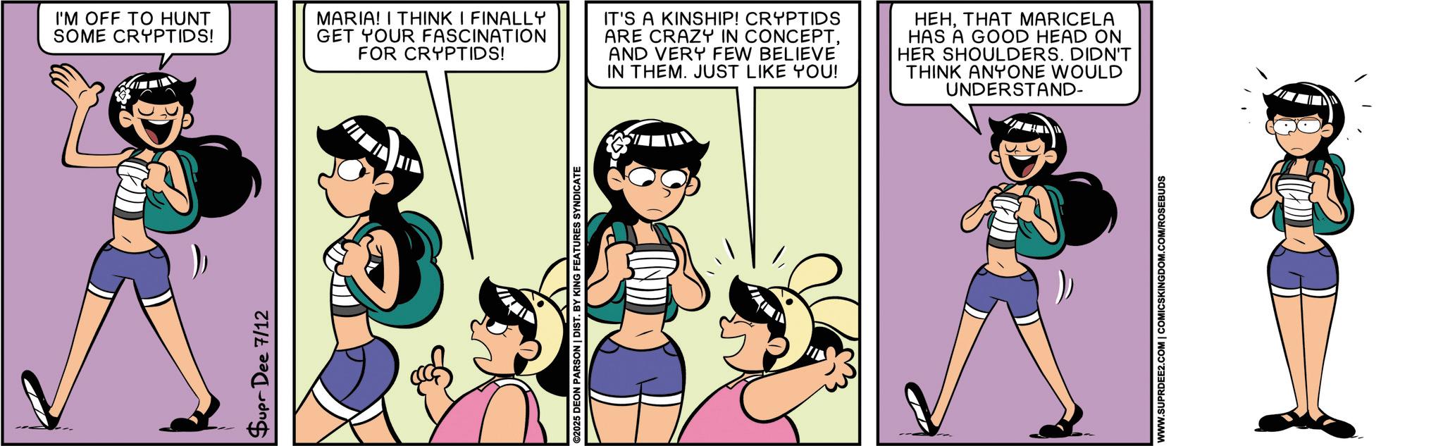 Comics OCR: Supr Dee 7/12 I'M OFF TO HUNT SOME CRYPTIDS! MARIA! I THINK I FINALLY GET YOUR FASCINATION FOR CRYPTIDS! IT'S A KINSHIP! CRYPTIDS ARE CRAZY IN CONCEPTAND VERY FEW BELIEVE IN THEM. JUST LIKE YOU! HEHTHAT MARICELA HAS A GOOD HEAD ON HER SHOULDERS. DIDN'T THINK ANYONE WOULD UNDERSTAND- ©2025 DEON PARSON | DIST. BY KING FEATURES SYNDICATE WWW.SUPRDEE2.COM | COMICSKINGDOM.COM/ROSEBUDS Supr Dee 7/12 I'M OFF TO HUNT SOME CRYPTIDS ! MARIA ! I THINK I FINALLY GET YOUR FASCINATION FOR CRYPTIDS ! IT'S A KINSHIP ! CRYPTIDS ARE CRAZY IN CONCEPTAND VERY FEW BELIEVE IN THEM . JUST LIKE YOU ! HEHTHAT MARICELA HAS A GOOD HEAD ON HER SHOULDERS . DIDN'T THINK ANYONE WOULD UNDERSTAND- © 2025 DEON PARSON | DIST . BY KING FEATURES SYNDICATE WWW.SUPRDEE2.COM | COMICSKINGDOM.COM/ROSEBUDS