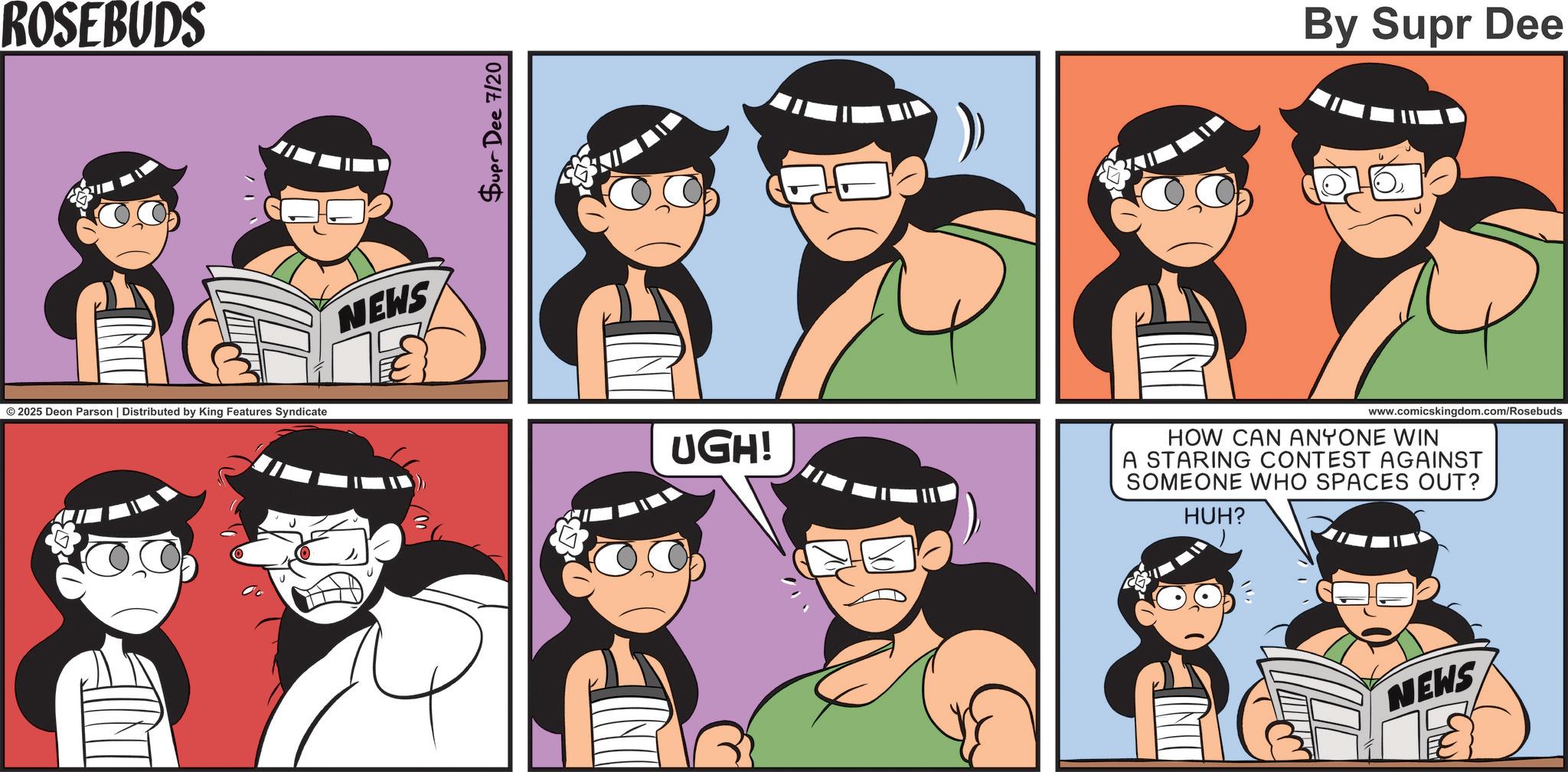 Fictional character OCR: ROSEBUDS © 2025 Deon Parson | Distributed by King Features Syndicate NEWS Supr Dee 7/20 By Supr Dee UGH! www.comicskingdom.com/Rosebuds HOW CAN ANYONE WIN A STARING CONTEST AGAINST SOMEONE WHO SPACES OUT? HUH? NEWS ROSEBUDS © 2025 Deon Parson | Distributed by King Features Syndicate NEWS Supr Dee 7/20 By Supr Dee UGH ! www.comicskingdom.com/Rosebuds HOW CAN ANYONE WIN A STARING CONTEST AGAINST SOMEONE WHO SPACES OUT ? HUH ? NEWS