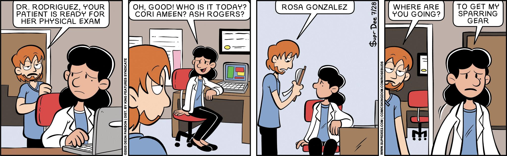 Publication OCR: DR. RODRIGUEZYOUR PATIENT IS READY FOR HER PHYSICAL EXAM OHGOOD! WHO IS IT TODAY? CORI AMEEN? ASH ROGERS? ©2025 DEON PARSON | DIST. BY KING FEATURES SYNDICATE ROSA GONZALEZ WWW.SUPRDEE2.COM | COMICSKINGDOM.COM/ROSEBUDS Supr Dee 7/28 WHERE ARE YOU GOING? 110 TO GET MY SPARRING GEAR DR . RODRIGUEZYOUR PATIENT IS READY FOR HER PHYSICAL EXAM OHGOOD ! WHO IS IT TODAY ? CORI AMEEN ? ASH ROGERS ? © 2025 DEON PARSON | DIST . BY KING FEATURES SYNDICATE ROSA GONZALEZ WWW.SUPRDEE2.COM | COMICSKINGDOM.COM/ROSEBUDS Supr Dee 7/28 WHERE ARE YOU GOING ? 110 TO GET MY SPARRING GEAR
