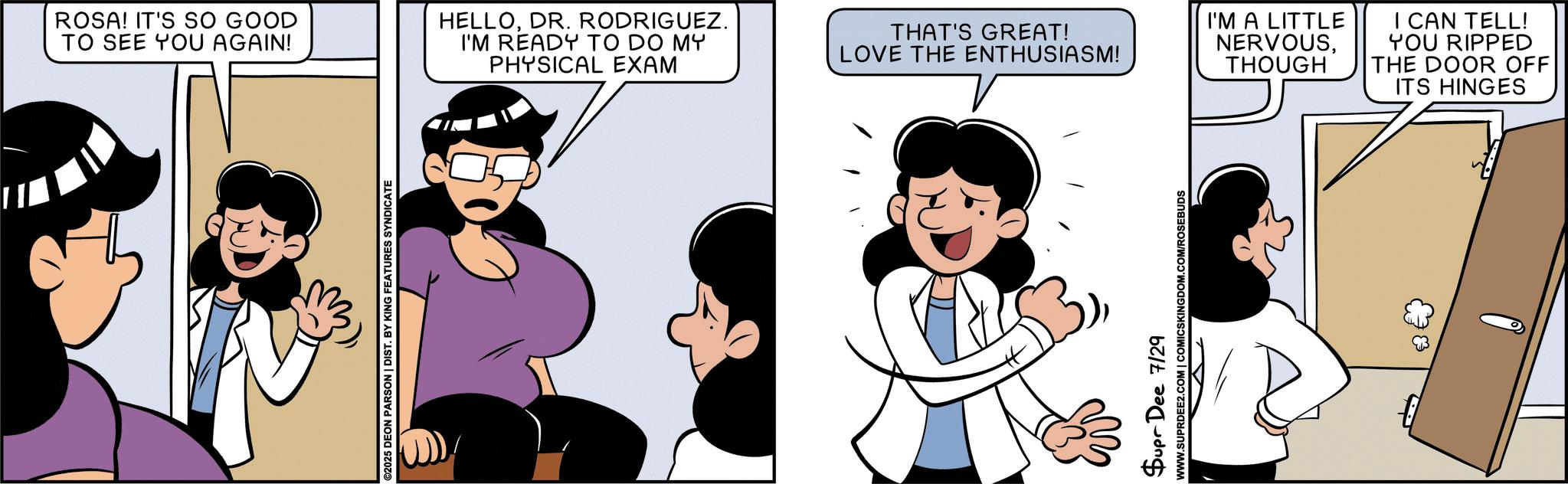 Fictional character OCR: ROSA! IT'S SO GOOD TO SEE YOU AGAIN! ©2025 DEON PARSON | DIST. BY KING FEATURES SYNDICATE HELLODR. RODRIGUEZ. I'M READY TO DO MY PHYSICAL EXAM THAT'S GREAT! LOVE THE ENTHUSIASM! Supr Dee 7/29 WWW.SUPRDEE2.COM | COMICSKINGDOM.COM/ROSEBUDS I'M A LITTLE NERVOUSTHOUGH I CAN TELL! YOU RIPPED THE DOOR OFF ITS HINGES ROSA ! IT'S SO GOOD TO SEE YOU AGAIN ! © 2025 DEON PARSON | DIST . BY KING FEATURES SYNDICATE HELLODR . RODRIGUEZ . I'M READY TO DO MY PHYSICAL EXAM THAT'S GREAT ! LOVE THE ENTHUSIASM ! Supr Dee 7/29 WWW.SUPRDEE2.COM | COMICSKINGDOM.COM/ROSEBUDS I'M A LITTLE NERVOUSTHOUGH I CAN TELL ! YOU RIPPED THE DOOR OFF ITS HINGES