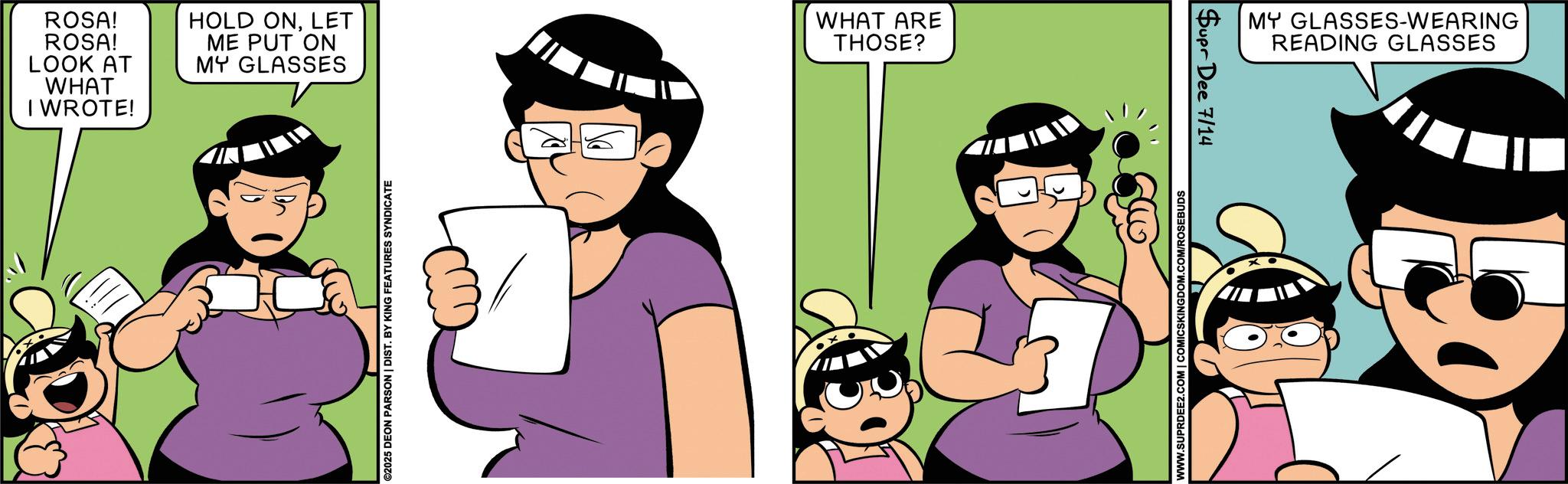 Animated cartoon OCR: ROSA! ROSA! LOOK AT WHAT I WROTE! HOLD ONLET ME PUT ON MY GLASSES WHAT ARE THOSE? ©2025 DEON PARSON | DIST. BY KING FEATURES SYNDICATE WWW.SUPRDEE2.COM | COMICSKINGDOM.COM/ROSEBUDS Supr Dee 7/14 MY GLASSES-WEARING READING GLASSES ROSA ! ROSA ! LOOK AT WHAT I WROTE ! HOLD ONLET ME PUT ON MY GLASSES WHAT ARE THOSE ? © 2025 DEON PARSON | DIST . BY KING FEATURES SYNDICATE WWW.SUPRDEE2.COM | COMICSKINGDOM.COM/ROSEBUDS Supr Dee 7/14 MY GLASSES - WEARING READING GLASSES