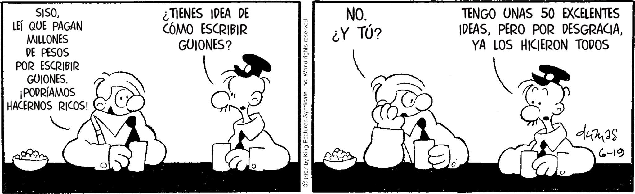 Conversation OCR: SISOLEÍ QUE PAGAN MILLONES DE PESOS POR ESCRIBIR GUIONES. ¡PODRÍAMOS HACERNOS RICOS! ¿TIENES IDEA DE CÓMO ESCRIBIR GUIONES? 1997 by King Features Syndicate. Inc. Word rights reserved. NO. ¿Y TÚ? TENGO UNAS 50 EXCELENTES IDEASYA LOS HICIERON TODOS damas 6-19 SISOLEÍ QUE PAGAN MILLONES DE PESOS POR ESCRIBIR GUIONES . ¡ PODRÍAMOS HACERNOS RICOS ! ¿ TIENES IDEA DE CÓMO ESCRIBIR GUIONES ? 1997 by King Features Syndicate . Inc. Word rights reserved . NO . ¿ Y TÚ ? TENGO UNAS 50 EXCELENTES IDEASPERO POR DESGRACIAYA LOS HICIERON TODOS damas 6-19
