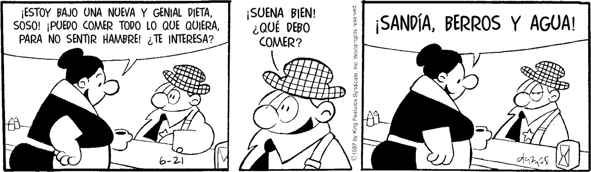 Comics OCR: ¡ESTOY BAJO UNA NUEVA Y GENIAL DIETAPARA NO SENTIR HAMBRE! ¿TE INTERESA? ?? ¡SUENA BIEN! ¿QUÉ DEBO COMER? 6-21 1997 by King Features SyndicateInc. World rights reserved. ¡SANDÍABERROS Y AGUA! dumps ? ¡ ESTOY BAJO UNA NUEVA Y GENIAL DIETASOSO ! ¡ PUEDO COMER TODO LO QUE QUIERAPARA NO SENTIR HAMBRE ! ¿ TE INTERESA ? ?? ¡ SUENA BIEN ! ¿ QUÉ DEBO COMER ? 6-21 1997 by King Features SyndicateInc. World rights reserved . ¡ SANDÍABERROS Y AGUA ! dumps ?