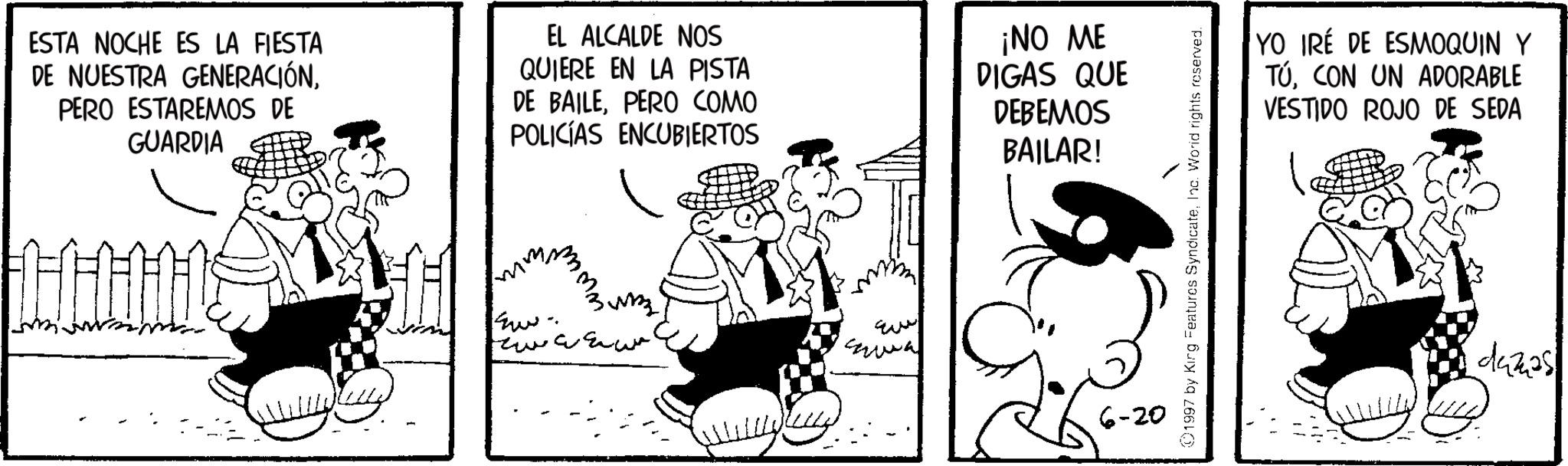 Animated cartoon OCR: ESTA NOCHE ES LA FIESTA DE NUESTRA GENERACIÓNPERO ESTAREMOS DE GUARDIA EL ALCALDE NOS QUIERE EN LA PISTA DE BAILEPERO COMO POLICÍAS ENCUBIERTOS ¡NO ME DIGAS QUE DEBEMOS BAILAR! HHHH E Eve 6-20 ©1997 by King Features SyndicateInc. World rights reserved. YO IRÉ DE ESMOQUIN Y TÚCON UN ADORABLE VESTIDO ROJO DE SEDA duzas ESTA NOCHE ES LA FIESTA DE NUESTRA GENERACIÓNPERO ESTAREMOS DE GUARDIA EL ALCALDE NOS QUIERE EN LA PISTA DE BAILEPERO COMO POLICÍAS ENCUBIERTOS ¡ NO ME DIGAS QUE DEBEMOS BAILAR ! HHHH E Eve 6-20 © 1997 by King Features SyndicateInc. World rights reserved . YO IRÉ DE ESMOQUIN Y TÚCON UN ADORABLE VESTIDO ROJO DE SEDA duzas