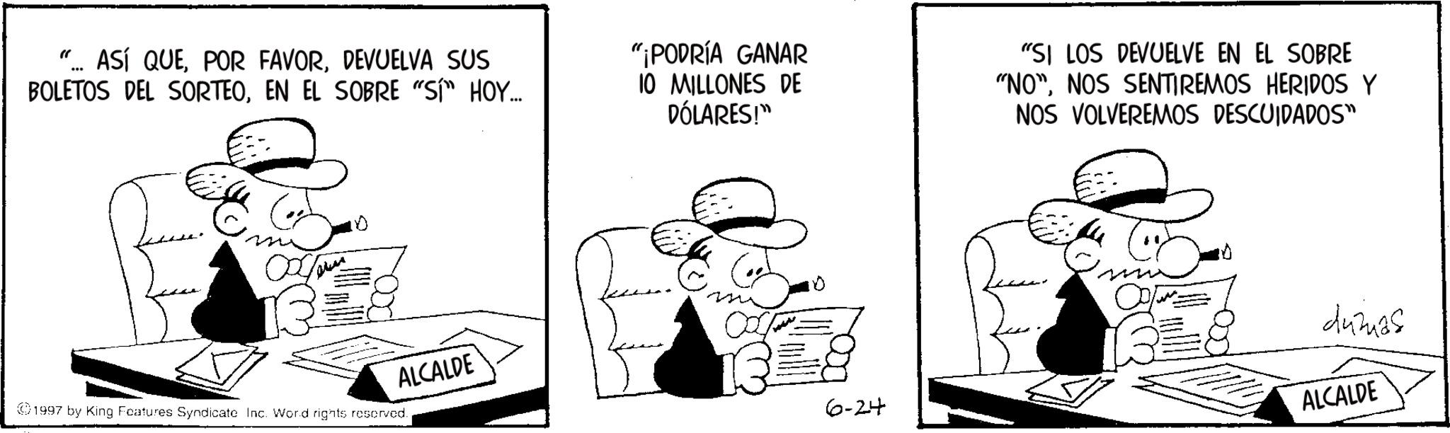 Publication OCR: " ASÍ QUEDEVUELVA SUS BOLETOS DEL SORTEOEN EL SOBRE "SI" HOY... "¡PODRÍA GANAR 10 MILLONES DE DÓLARES!" "SI LOS DEVUELVE EN EL SOBRE "NO"NOS SENTIREMOS HERIDOS Y NOS VOLVEREMOS DESCUIDADOS" ???? ALCALDE 1997 by King Features Syndicate Inc. Word rights reserved. dumas 6-24 ALCALDE " ASÍ QUEPOR FAVORDEVUELVA SUS BOLETOS DEL SORTEOEN EL SOBRE " SI " HOY ... " ¡ PODRÍA GANAR 10 MILLONES DE DÓLARES ! " " SI LOS DEVUELVE EN EL SOBRE " NO "NOS SENTIREMOS HERIDOS Y NOS VOLVEREMOS DESCUIDADOS " ???? ALCALDE 1997 by King Features Syndicate Inc. Word rights reserved . dumas 6-24 ALCALDE