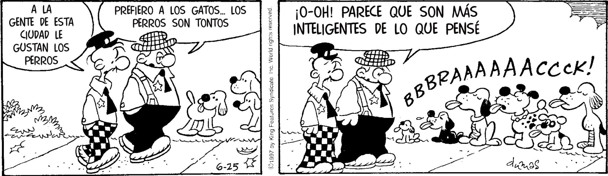 Animated cartoon OCR: A LA GENTE DE ESTA CIUDAD LE GUSTAN LOS PERROS PREFIERO A LOS GATOS... LOS PERROS SON TONTOS ??? 6-25 ©1997 by King Features Syndicate Inc. World rights reserved. ¡O-OH! PARECE QUE SON MÁS INTELIGENTES DE LO QUE PENSÉ BBBRAAAAAACCCK! dumas A LA GENTE DE ESTA CIUDAD LE GUSTAN LOS PERROS PREFIERO A LOS GATOS ... LOS PERROS SON TONTOS ??? 6-25 © 1997 by King Features Syndicate Inc. World rights reserved . ¡ O - OH ! PARECE QUE SON MÁS INTELIGENTES DE LO QUE PENSÉ BBBRAAAAAACCCK ! dumas