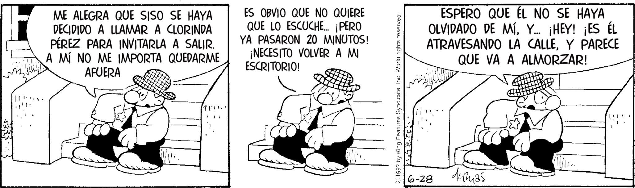Comics OCR: ME ALEGRA QUE SISO SE HAYA DECIDIDO A LLAMAR A CLORINDA PÉREZ PARA INVITARLA A SALIR. A MÍ NO ME IMPORTA QUEDARME AFUERA ES OBVIO QUE NO QUIERE QUE LO ESCUCHE... ¡PERO YA PASARON 20 MINUTOS! ¡NECESITO VOLVER A MI ESCRITORIO! 1997 by King Features Syndicate. Inc. World rights reserved. 6-28 ESPERO QUE ÉL NO SE HAYA OLVIDADO DE MÍY... ¡HEY! ¡ES ÉL ATRAVESANDO LA CALLEY PARECE QUE VA A ALMORZAR! dumas ME ALEGRA QUE SISO SE HAYA DECIDIDO A LLAMAR A CLORINDA PÉREZ PARA INVITARLA A SALIR . A MÍ NO ME IMPORTA QUEDARME AFUERA ES OBVIO QUE NO QUIERE QUE LO ESCUCHE ... ¡ PERO YA PASARON 20 MINUTOS ! ¡ NECESITO VOLVER A MI ESCRITORIO ! 1997 by King Features Syndicate . Inc. World rights reserved . 6-28 ESPERO QUE ÉL NO SE HAYA OLVIDADO DE MÍY ... ¡ HEY ! ¡ ES ÉL ATRAVESANDO LA CALLEY PARECE QUE VA A ALMORZAR ! dumas