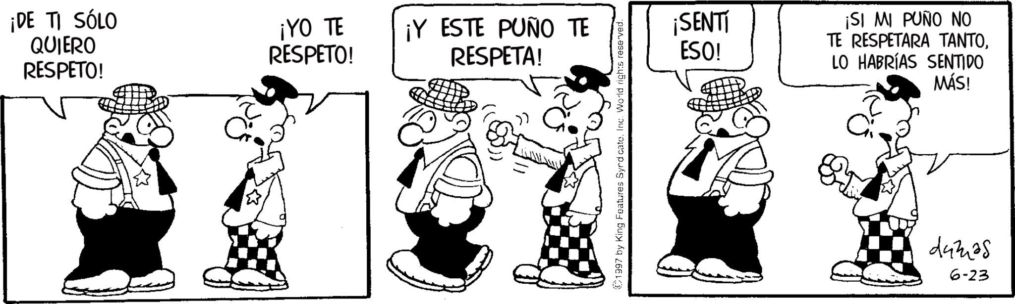 Graphics OCR: ¡DE TI SÓLO QUIERO RESPETO! ¡YO TE RESPETO! ¡Y ESTE PUÑO TE RESPETA! 1997 by King Features Syrd cate. Inc. World rights reserved. ¡SENTI ESO! ¡SI MI PUÑO NO TE RESPETARA TANTOLO HABRÍAS SENTIDO MÁS! 44325 6-23 ¡ DE TI SÓLO QUIERO RESPETO ! ¡ YO TE RESPETO ! ¡ Y ESTE PUÑO TE RESPETA ! 1997 by King Features Syrd cate . Inc. World rights reserved . ¡ SENTI ESO ! ¡ SI MI PUÑO NO TE RESPETARA TANTOLO HABRÍAS SENTIDO MÁS ! 44325 6-23