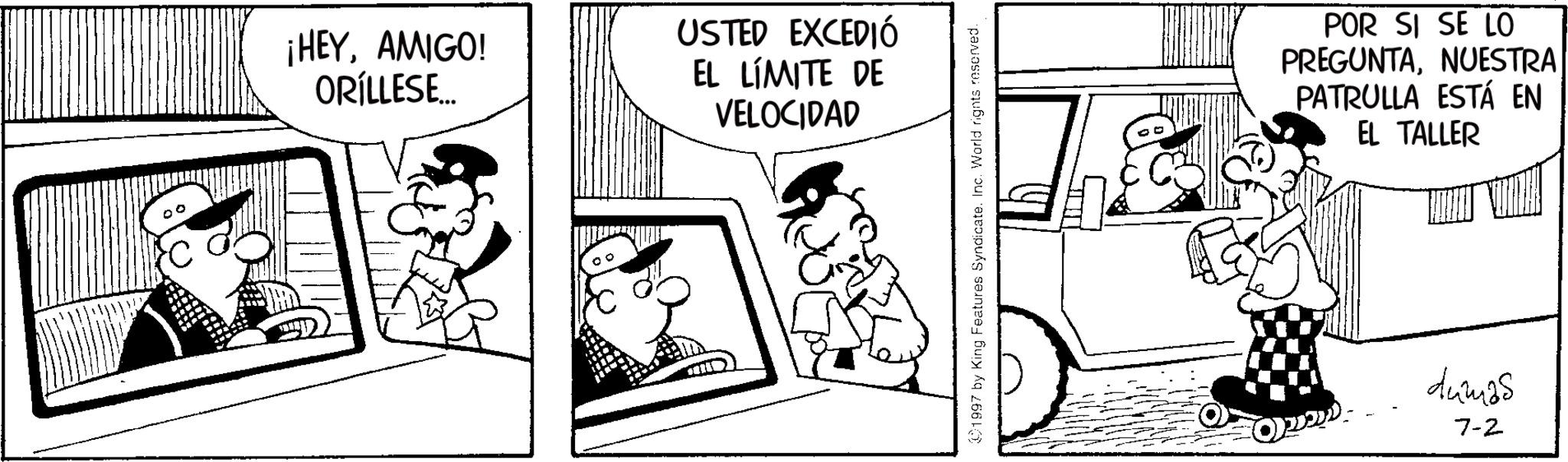 Comic book OCR: ¡HEYAMIGO! ORÍLLESE... USTED EXCEDIÓ EL LÍMITE DE VELOCIDAD 1997 by King Features Syndicate. Inc. World rights reserved. POR SI SE LO PREGUNTANUESTRA PATRULLA ESTÁ EN EL TALLER dumas 7-2 ¡ HEYAMIGO ! ORÍLLESE ... USTED EXCEDIÓ EL LÍMITE DE VELOCIDAD 1997 by King Features Syndicate . Inc. World rights reserved . POR SI SE LO PREGUNTANUESTRA PATRULLA ESTÁ EN EL TALLER dumas 7-2
