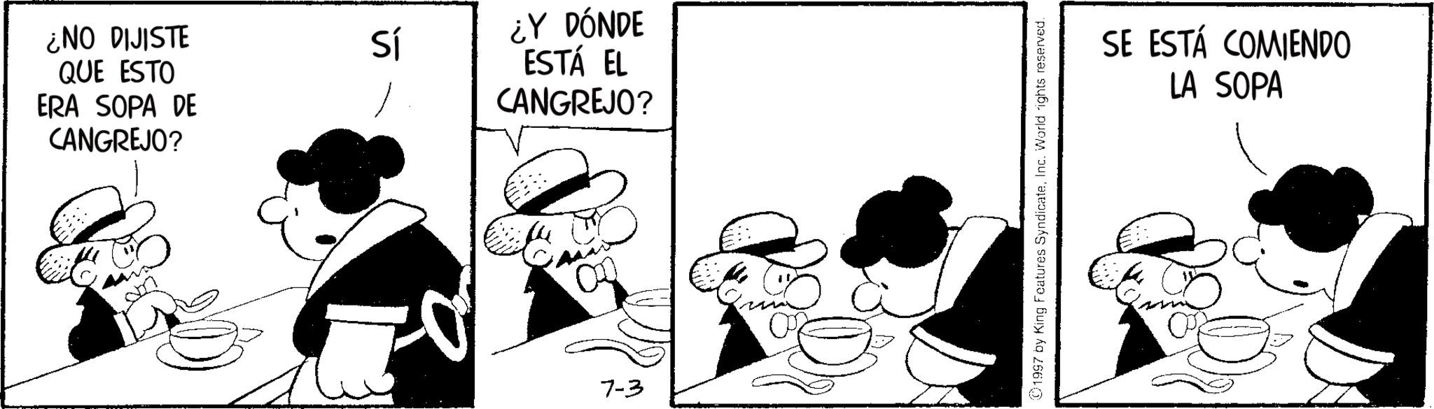 Animated cartoon OCR: ¿NO DIJISTE QUE ESTO ERA SOPA DE CANGREJO? Sí ¿Y DÓNDE ESTÁ EL CANGREJO? 7-3 1997 by King Features SyndicateInc. World rights reserved. SE ESTÁ COMIENDO LA SOPA ¿ NO DIJISTE QUE ESTO ERA SOPA DE CANGREJO ? Sí ¿ Y DÓNDE ESTÁ EL CANGREJO ? 7-3 1997 by King Features SyndicateInc. World rights reserved . SE ESTÁ COMIENDO LA SOPA
