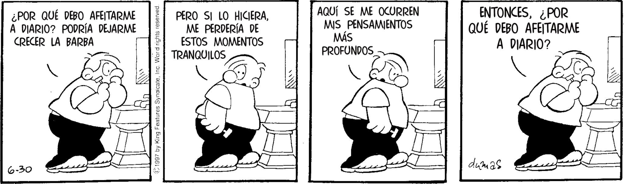 Animated cartoon OCR: 6-30 ¿POR QUÉ DEBO AFEITARME A DIARIO? PODRÍA DEJARME CRECER LA BARBA 1997 by King Features SyndicateInc. Word rights reserved. PERO SI LO HICIERAME PERDERÍA DE ESTOS MOMENTOS TRANQUILOS AQUÍ SE ME OCURREN MIS PENSAMIENTOS MÁS PROFUNDOS ENTONCES¿POR QUE DEBO AFEITARME A DIARIO? dumas 6-30 ¿ POR QUÉ DEBO AFEITARME A DIARIO ? PODRÍA DEJARME CRECER LA BARBA 1997 by King Features SyndicateInc. Word rights reserved . PERO SI LO HICIERAME PERDERÍA DE ESTOS MOMENTOS TRANQUILOS AQUÍ SE ME OCURREN MIS PENSAMIENTOS MÁS PROFUNDOS ENTONCES¿ POR QUE DEBO AFEITARME A DIARIO ? dumas