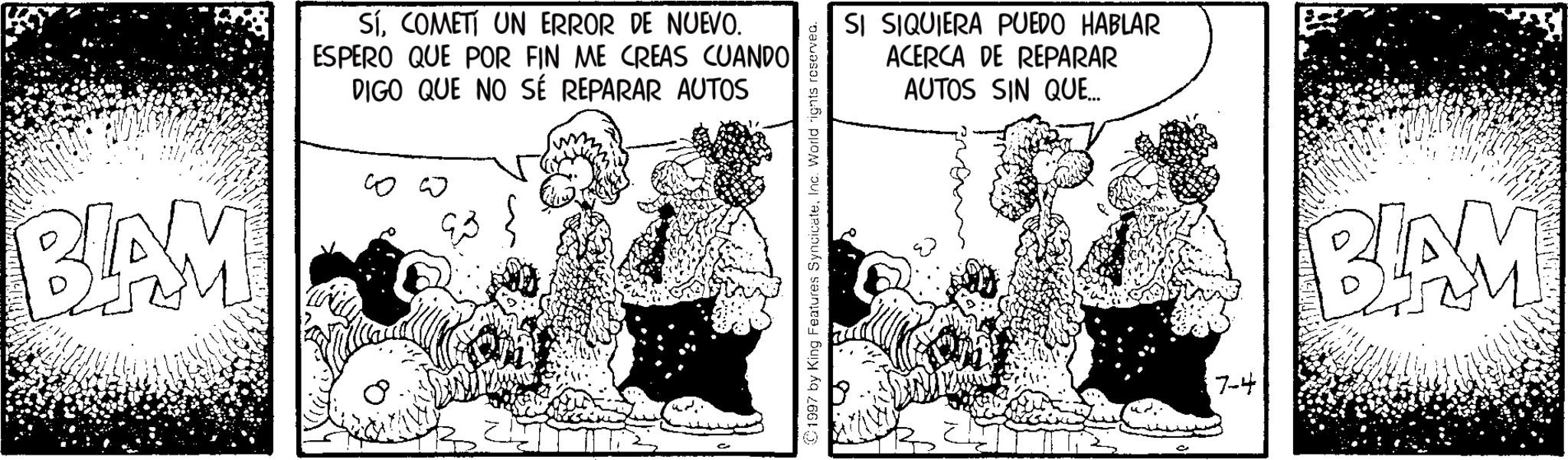 Publication OCR: BLAM SíCOMETI UN ERROR DE NUEVO. ESPERO QUE POR FIN ME CREAS CUANDO DIGO QUE NO SÉ REPARAR AUTOS ?? ?? 1997 by King Features SyncicateInc. World rights reserved. SI SIQUIERA PUEDO HABLAR ACERCA DE REPARAR AUTOS SIN QUE... 7-4 BLAM BLAM SíCOMETI UN ERROR DE NUEVO . ESPERO QUE POR FIN ME CREAS CUANDO DIGO QUE NO SÉ REPARAR AUTOS ?? ?? 1997 by King Features SyncicateInc. World rights reserved . SI SIQUIERA PUEDO HABLAR ACERCA DE REPARAR AUTOS SIN QUE ... 7-4 BLAM