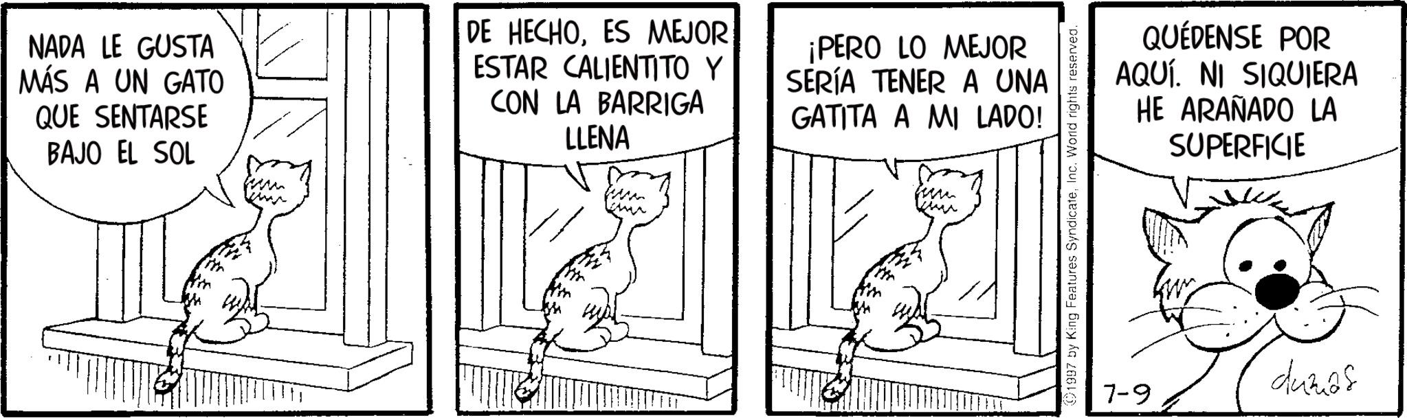 Fictional character OCR: NADA LE GUSTA MÁS A UN GATO QUE SENTARSE BAJO EL SOL ww ww DE HECHOES MEJOR ESTAR CALIENTITO Y CON LA BARRIGA LLENA www ¡PERO LO MEJOR SERÍA TENER A UNA GATITA A MI LADO! un www 1997 by King Features SyndicateInc. World rights reserved. 7-9 QUÉDENSE POR AQUÍ. NI SIQUIERA HE ARAÑADO LA SUPERFICIE dumás NADA LE GUSTA MÁS A UN GATO QUE SENTARSE BAJO EL SOL ww ww DE HECHOES MEJOR ESTAR CALIENTITO Y CON LA BARRIGA LLENA www ¡ PERO LO MEJOR SERÍA TENER A UNA GATITA A MI LADO ! un www 1997 by King Features SyndicateInc. World rights reserved . 7-9 QUÉDENSE POR AQUÍ . NI SIQUIERA HE ARAÑADO LA SUPERFICIE dumás
