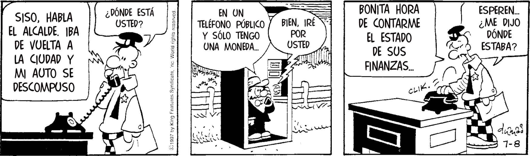 Photo caption OCR: SISOHABLA EL ALCALDEIBA DE VUELTA A LA CIUDAD Y MI AUTO SE DESCOMPUSO ¿DÓNDE ESTÁ USTED? 1997 by King Features Syndicateinc. World rights reserved. EN UN TELÉFONO PÚBLICO Y SÓLO TENGO UNA MONEDA... STHE BIENIRÉ POR USTED BONITA HORA DE CONTARME EL ESTADO ESPEREN... ¿ME DIJO DÓNDE ESTABA? DE SUS FINANZAS... CLIK. dumas 7-8 SISOHABLA EL ALCALDEIBA DE VUELTA A LA CIUDAD Y MI AUTO SE DESCOMPUSO ¿ DÓNDE ESTÁ USTED ? 1997 by King Features Syndicateinc . World rights reserved . EN UN TELÉFONO PÚBLICO Y SÓLO TENGO UNA MONEDA ... STHE BIENIRÉ POR USTED BONITA HORA DE CONTARME EL ESTADO ESPEREN ... ¿ ME DIJO DÓNDE ESTABA ? DE SUS FINANZAS ... CLIK . dumas 7-8