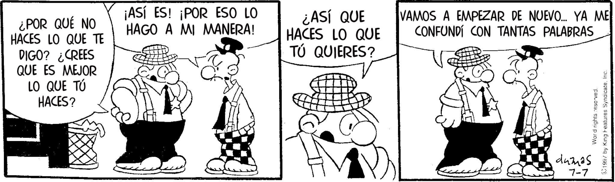 Photo caption OCR: ¿POR QUÉ NO HACES LO QUE TE DIGO? ¿CREES QUE ES MEJOR LO QUE TÚ HACES? ¡ASÍ ES! ¡POR ESO LO HAGO A MI MANERA! ¿ASÍ QUE HACES LO QUE TÚ QUIERES? VAMOS A EMPEZAR DE NUEVO... YA ME CONFUNDÍ CON TANTAS PALABRAS dumas Word rights reserved. 1997 by King Features SyndicateInc. 7-7 ¿ POR QUÉ NO HACES LO QUE TE DIGO ? ¿ CREES QUE ES MEJOR LO QUE TÚ HACES ? ¡ ASÍ ES ! ¡ POR ESO LO HAGO A MI MANERA ! ¿ ASÍ QUE HACES LO QUE TÚ QUIERES ? VAMOS A EMPEZAR DE NUEVO ... YA ME CONFUNDÍ CON TANTAS PALABRAS dumas Word rights reserved . 1997 by King Features SyndicateInc. 7-7