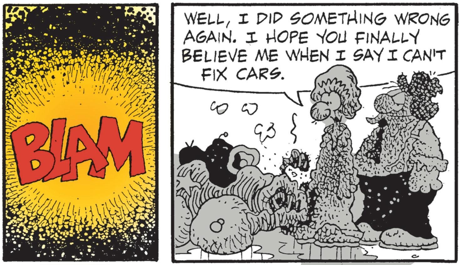 Publication OCR: BLAM WELLI DID SOMETHING WRONG AGAIN. I HOPE YOU FINALLY BELIEVE ME WHEN I SAY I CAN'T FIX CARS. ?? ?? ?? BLAM WELLI DID SOMETHING WRONG AGAIN . I HOPE YOU FINALLY BELIEVE ME WHEN I SAY I CAN'T FIX CARS . ?? ?? ??