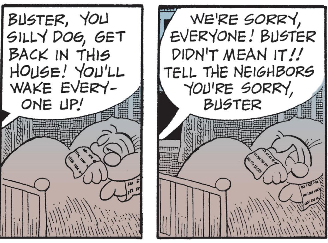 Pleased OCR: BUSTERYOU SILLY DOGGET BACK IN THIS HOUSE! YOU'LL WAKE EVERY- ONE UP! WE'RE SORRYEVERYONE! BUSTER DIDN'T MEAN IT!! TELL THE NEIGHBORS YOU'RE SORRYBUSTER 1126 184 BUSTERYOU SILLY DOGGET BACK IN THIS HOUSE ! YOU'LL WAKE EVERY- ONE UP ! WE'RE SORRYEVERYONE ! BUSTER DIDN'T MEAN IT !! TELL THE NEIGHBORS YOU'RE SORRYBUSTER 1126 184
