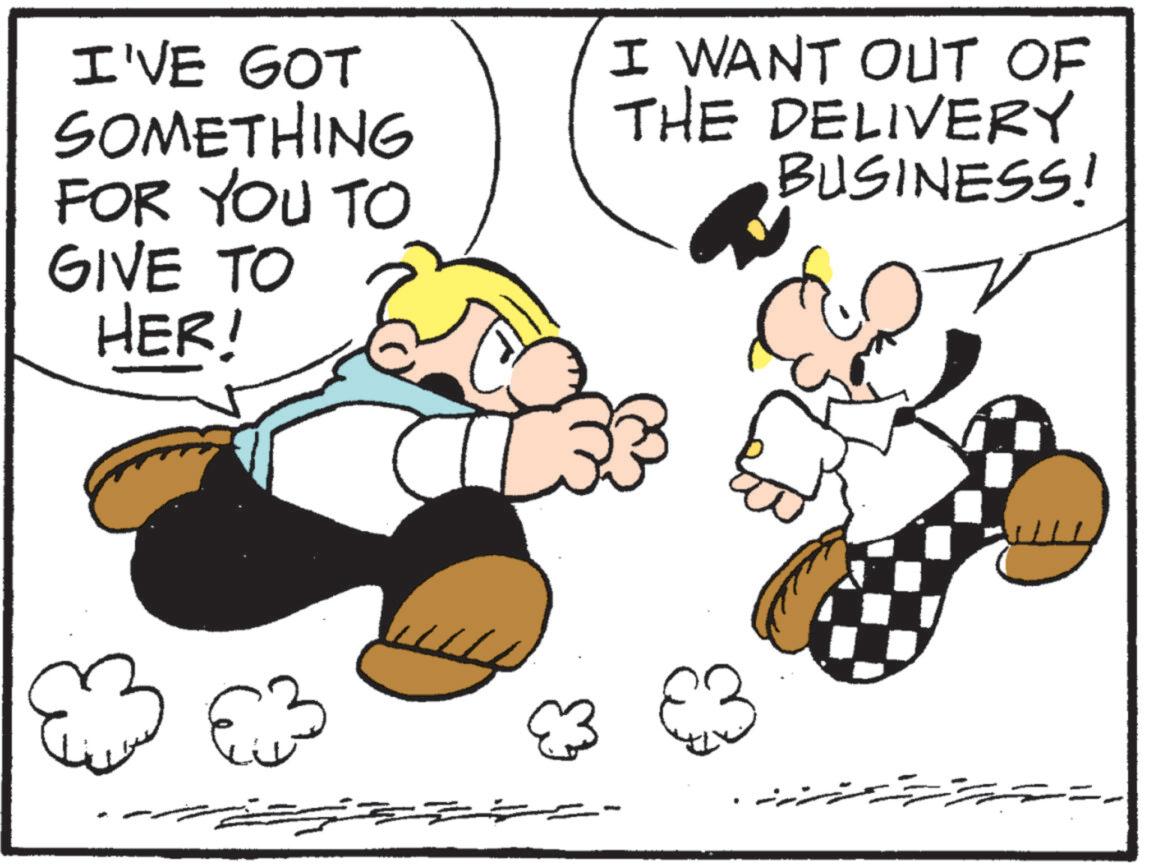 Comics OCR: I'VE GOT SOMETHING FOR YOU TO GIVE TO HER! I WANT OUT OF THE DELIVERY BUSINESS! I'VE GOT SOMETHING FOR YOU TO GIVE TO HER ! I WANT OUT OF THE DELIVERY BUSINESS !