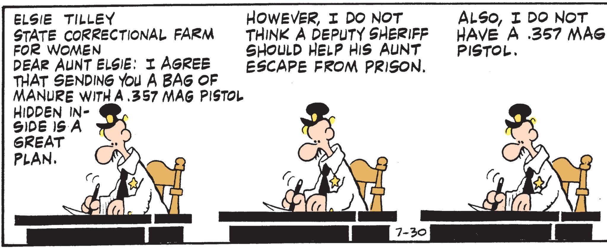 Animated cartoon OCR: ELSIE TILLEY STATE CORRECTIONAL FARM FOR WOMEN DEAR AUNT ELSIE: I AGREE THAT SENDING YOU A BAG OF MANURE WITH A .357 MAG PISTOL HIDDEN IN- SIDE IS A HOWEVERI DO NOT THINK A DEPUTY SHERIFF SHOULD HELP HIS AUNT ESCAPE FROM PRISON. ALSOI DO NOT HAVE A .357 MAG PISTOL. GREAT PLAN. 7-30 Sa ELSIE TILLEY STATE CORRECTIONAL FARM FOR WOMEN DEAR AUNT ELSIE : I AGREE THAT SENDING YOU A BAG OF MANURE WITH A .357 MAG PISTOL HIDDEN IN- SIDE IS A HOWEVERI DO NOT THINK A DEPUTY SHERIFF SHOULD HELP HIS AUNT ESCAPE FROM PRISON . ALSOI DO NOT HAVE A .357 MAG PISTOL . GREAT PLAN . 7-30 Sa