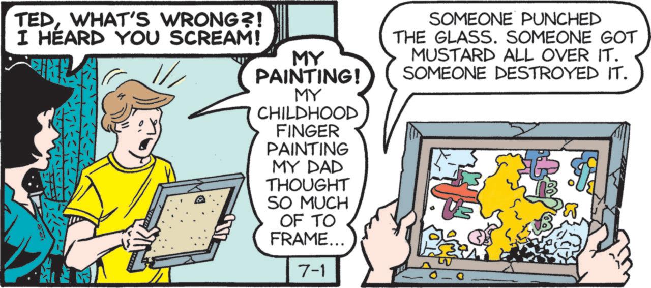 Fictional character OCR: TEDWHAT'S WRONG?! I HEARD YOU SCREAM! MY PAINTING! MY CHILDHOOD FINGER PAINTING MY DAD THOUGHT SO MUCH OF TO FRAME... 7-1 SOMEONE PUNCHED THE GLASS. SOMEONE GOT MUSTARD ALL OVER IT. SOMEONE DESTROYED IT. TEDWHAT'S WRONG ?! I HEARD YOU SCREAM ! MY PAINTING ! MY CHILDHOOD FINGER PAINTING MY DAD THOUGHT SO MUCH OF TO FRAME ... 7-1 SOMEONE PUNCHED THE GLASS . SOMEONE GOT MUSTARD ALL OVER IT . SOMEONE DESTROYED IT .