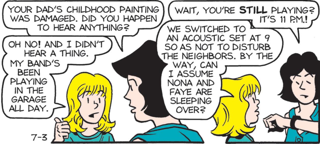 Comic book OCR: YOUR DAD'S CHILDHOOD PAINTING WAS DAMAGED. DID YOU HAPPEN TO HEAR ANYTHING? OH NO! AND I DIDN'T HEAR A THING. MY BAND'S BEEN PLAYING IN THE GARAGE ALL DAY. ? ?? WAITYOU'RE STILL PLAYING? IT'S 11 P.M.! WE SWITCHED TO AN ACOUSTIC SET AT 9 SO AS NOT TO DISTURB THE NEIGHBORS. BY THE WAYCAN I ASSUME NONA AND FAYE ARE SLEEPING OVER? 7-3 YOUR DAD'S CHILDHOOD PAINTING WAS DAMAGED . DID YOU HAPPEN TO HEAR ANYTHING ? OH NO ! AND I DIDN'T HEAR A THING . MY BAND'S BEEN PLAYING IN THE GARAGE ALL DAY . ? ?? WAITYOU'RE STILL PLAYING ? IT'S 11 P.M. ! WE SWITCHED TO AN ACOUSTIC SET AT 9 SO AS NOT TO DISTURB THE NEIGHBORS . BY THE WAYCAN I ASSUME NONA AND FAYE ARE SLEEPING OVER ? 7-3