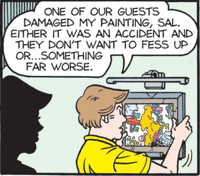 Animated cartoon OCR: ONE OF OUR GUESTS DAMAGED MY PAINTINGSAL. EITHER IT WAS AN ACCIDENT AND THEY DON'T WANT TO FESS UP OR...SOMETHING FAR WORSE. IN ST ONE OF OUR GUESTS DAMAGED MY PAINTINGSAL . EITHER IT WAS AN ACCIDENT AND THEY DON'T WANT TO FESS UP OR ... SOMETHING FAR WORSE . IN ST