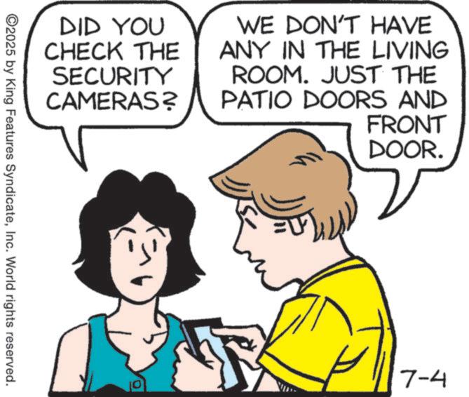 Graphics OCR: DID YOU CHECK THE SECURITY CAMERAS? WE DON'T HAVE ANY IN THE LIVING ROOM. JUST THE PATIO DOORS AND FRONT DOOR. ©2025 by King Features SyndicateInc. World rights reserved. 10 7-4 DID YOU CHECK THE SECURITY CAMERAS ? WE DON'T HAVE ANY IN THE LIVING ROOM . JUST THE PATIO DOORS AND FRONT DOOR . © 2025 by King Features SyndicateInc. World rights reserved . 10 7-4