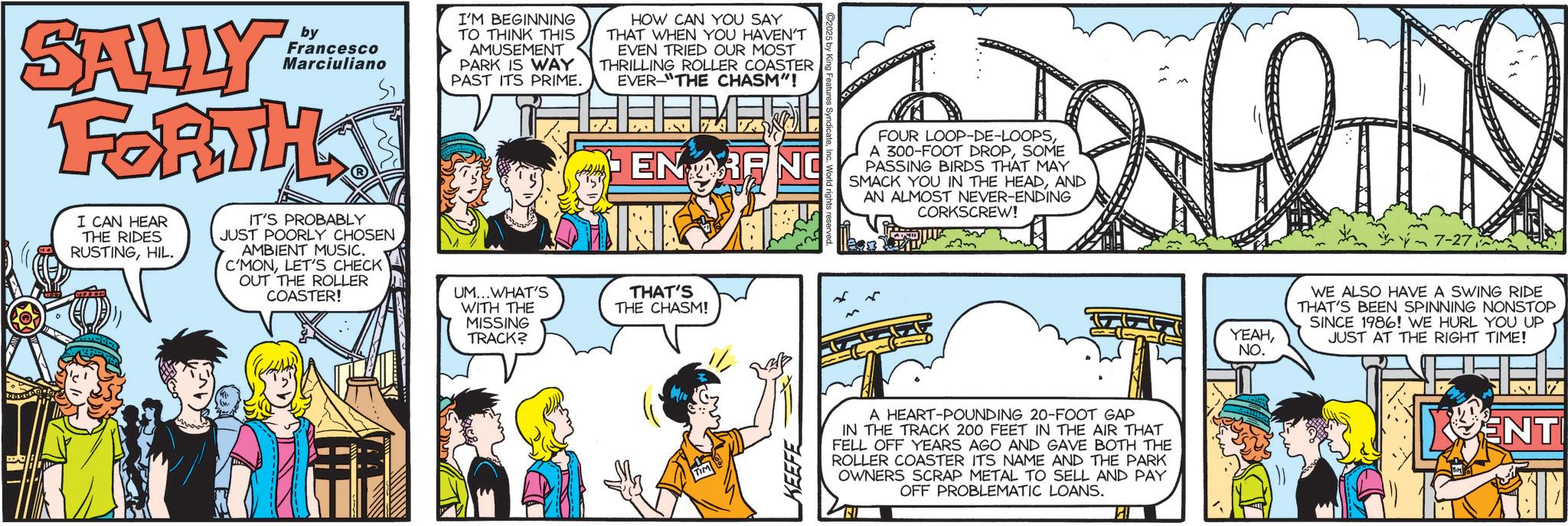 Animated cartoon OCR: SALLY by Francesco Marciuliano FORTH I CAN HEAR THE RIDES RUSTINGHIL. IT'S PROBABLY JUST POORLY CHOSEN AMBIENT MUSIC. C'MONLET'S CHECK OUT THE ROLLER COASTER! I'M BEGINNING TO THINK THIS AMUSEMENT PARK IS WAY PAST ITS PRIME. UM...WHAT'S WITH THE MISSING TRACK? HOW CAN YOU SAY THAT WHEN YOU HAVEN'T EVEN TRIED OUR MOST THRILLING ROLLER COASTER EVER THE CHASM"! ENTRANC FOUR LOOP-DE-LOOPSSOME PASSING BIRDS THAT MAY SMACK YOU IN THE HEADAND AN ALMOST NEVER-ENDING CORKSCREW! THAT'S THE CHASM! KEEFE A HEART-POUNDING 20-FOOT GAP IN THE TRACK 200 FEET IN THE AIR THAT FELL OFF YEARS AGO AND GAVE BOTH THE ROLLER COASTER ITS NAME AND THE PARK OWNERS SCRAP METAL TO SELL AND PAY OFF PROBLEMATIC LOANS. YEAHNO. WE ALSO HAVE A SWING RIDE THAT'S BEEN SPINNING NONSTOP SINCE 1986! WE HURL YOU UP JUST AT THE RIGHT TIME! ENTI SALLY by Francesco Marciuliano FORTH I CAN HEAR THE RIDES RUSTINGHIL . IT'S PROBABLY JUST POORLY CHOSEN AMBIENT MUSIC . C'MONLET'S CHECK OUT THE ROLLER COASTER ! I'M BEGINNING TO THINK THIS AMUSEMENT PARK IS WAY PAST ITS PRIME . UM ... WHAT'S WITH THE MISSING TRACK ? HOW CAN YOU SAY THAT WHEN YOU HAVEN'T EVEN TRIED OUR MOST THRILLING ROLLER COASTER EVER THE CHASM " ! ENTRANC FOUR LOOP - DE - LOOPSA 300 - FOOT DROPSOME PASSING BIRDS THAT MAY SMACK YOU IN THE HEADAND AN ALMOST NEVER - ENDING CORKSCREW ! THAT'S THE CHASM ! KEEFE A HEART - POUNDING 20 - FOOT GAP IN THE TRACK 200 FEET IN THE AIR THAT FELL OFF YEARS AGO AND GAVE BOTH THE ROLLER COASTER ITS NAME AND THE PARK OWNERS SCRAP METAL TO SELL AND PAY OFF PROBLEMATIC LOANS . YEAHNO . WE ALSO HAVE A SWING RIDE THAT'S BEEN SPINNING NONSTOP SINCE 1986 ! WE HURL YOU UP JUST AT THE RIGHT TIME ! ENTI