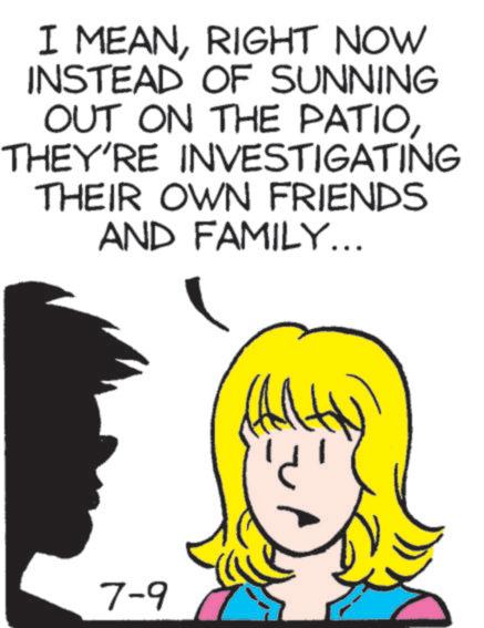 Fiction OCR: I MEANRIGHT NOW INSTEAD OF SUNNING OUT ON THE PATIOTHEY'RE INVESTIGATING THEIR OWN FRIENDS AND FAMILY... 7-9 ? I MEANRIGHT NOW INSTEAD OF SUNNING OUT ON THE PATIOTHEY'RE INVESTIGATING THEIR OWN FRIENDS AND FAMILY ... 7-9 ?