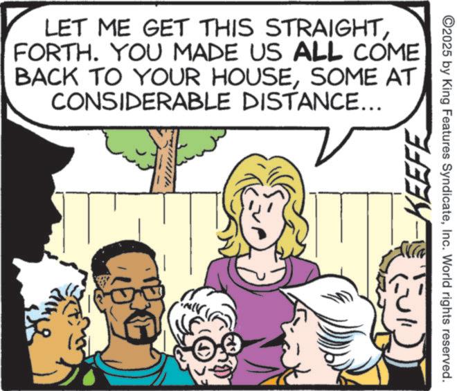 Animated cartoon OCR: LET ME GET THIS STRAIGHTFORTH. YOU MADE US ALL COME BACK TO YOUR HOUSESOME AT CONSIDERABLE DISTANCE... KEEFE ©2025 by King Features SyndicateInc. World rights reserved. LET ME GET THIS STRAIGHTFORTH . YOU MADE US ALL COME BACK TO YOUR HOUSESOME AT CONSIDERABLE DISTANCE ... KEEFE © 2025 by King Features SyndicateInc. World rights reserved .