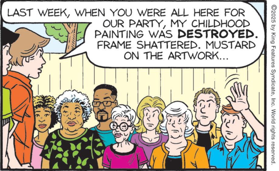 Publication OCR: 2025 by King Features SyndicateInc. World rights reserved. LAST WEEKWHEN YOU WERE ALL HERE FOR OUR PARTYMY CHILDHOOD PAINTING WAS DESTROYED. FRAME SHATTERED. MUSTARD ON THE ARTWORK... 2025 by King Features SyndicateInc. World rights reserved . LAST WEEKWHEN YOU WERE ALL HERE FOR OUR PARTYMY CHILDHOOD PAINTING WAS DESTROYED . FRAME SHATTERED . MUSTARD ON THE ARTWORK ...