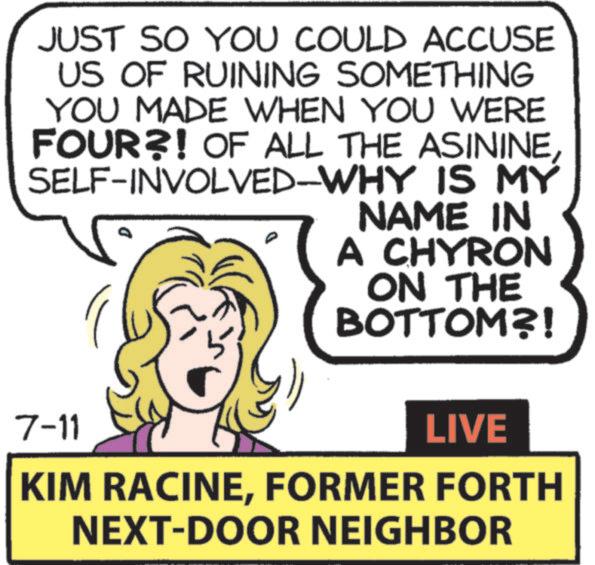 Text OCR: JUST SO YOU COULD ACCUSE US OF RUINING SOMETHING YOU MADE WHEN YOU WERE FOUR?! OF ALL THE ASININESELF-INVOLVED-WHY IS MY NAME IN A CHYRON ON THE BOTTOM?! 7-11 LIVE KIM RACINEFORMER FORTH NEXT-DOOR NEIGHBOR JUST SO YOU COULD ACCUSE US OF RUINING SOMETHING YOU MADE WHEN YOU WERE FOUR ?! OF ALL THE ASININESELF - INVOLVED - WHY IS MY NAME IN A CHYRON ON THE BOTTOM ?! 7-11 LIVE KIM RACINEFORMER FORTH NEXT - DOOR NEIGHBOR