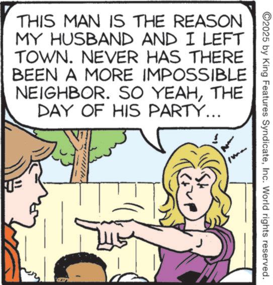 Comics OCR: ©2025 by King Features SyndicateInc. World rights reserved. THIS MAN IS THE REASON MY HUSBAND AND I LEFT TOWN. NEVER HAS THERE BEEN A MORE IMPOSSIBLE NEIGHBOR. SO YEAHTHE DAY OF HIS PARTY... © 2025 by King Features SyndicateInc. World rights reserved . THIS MAN IS THE REASON MY HUSBAND AND I LEFT TOWN . NEVER HAS THERE BEEN A MORE IMPOSSIBLE NEIGHBOR . SO YEAHTHE DAY OF HIS PARTY ...