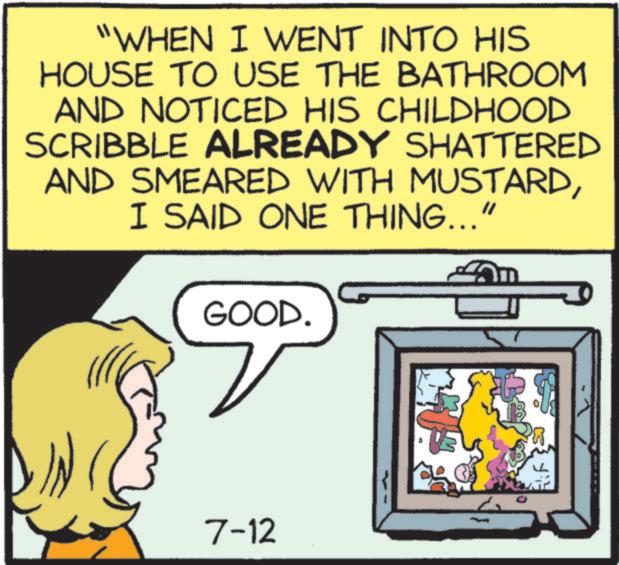 Humour OCR: "WHEN I WENT INTO HIS HOUSE TO USE THE BATHROOM AND NOTICED HIS CHILDHOOD SCRIBBLE ALREADY SHATTERED AND SMEARED WITH MUSTARDI SAID ONE THING..." GOOD. 7-12 EF " WHEN I WENT INTO HIS HOUSE TO USE THE BATHROOM AND NOTICED HIS CHILDHOOD SCRIBBLE ALREADY SHATTERED AND SMEARED WITH MUSTARDI SAID ONE THING ... " GOOD . 7-12 EF